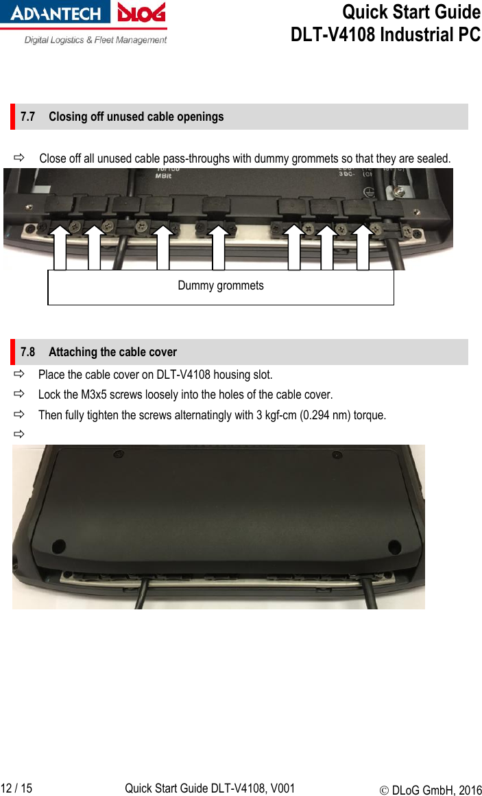  Quick Start Guide   DLT-V4108 Industrial PC   12 / 15 Quick Start Guide DLT-V4108, V001  DLoG GmbH, 2016   7.7 Closing off unused cable openings   Close off all unused cable pass-throughs with dummy grommets so that they are sealed.       7.8 Attaching the cable cover  Place the cable cover on DLT-V4108 housing slot.  Lock the M3x5 screws loosely into the holes of the cable cover.  Then fully tighten the screws alternatingly with 3 kgf-cm (0.294 nm) torque.                Dummy grommets     