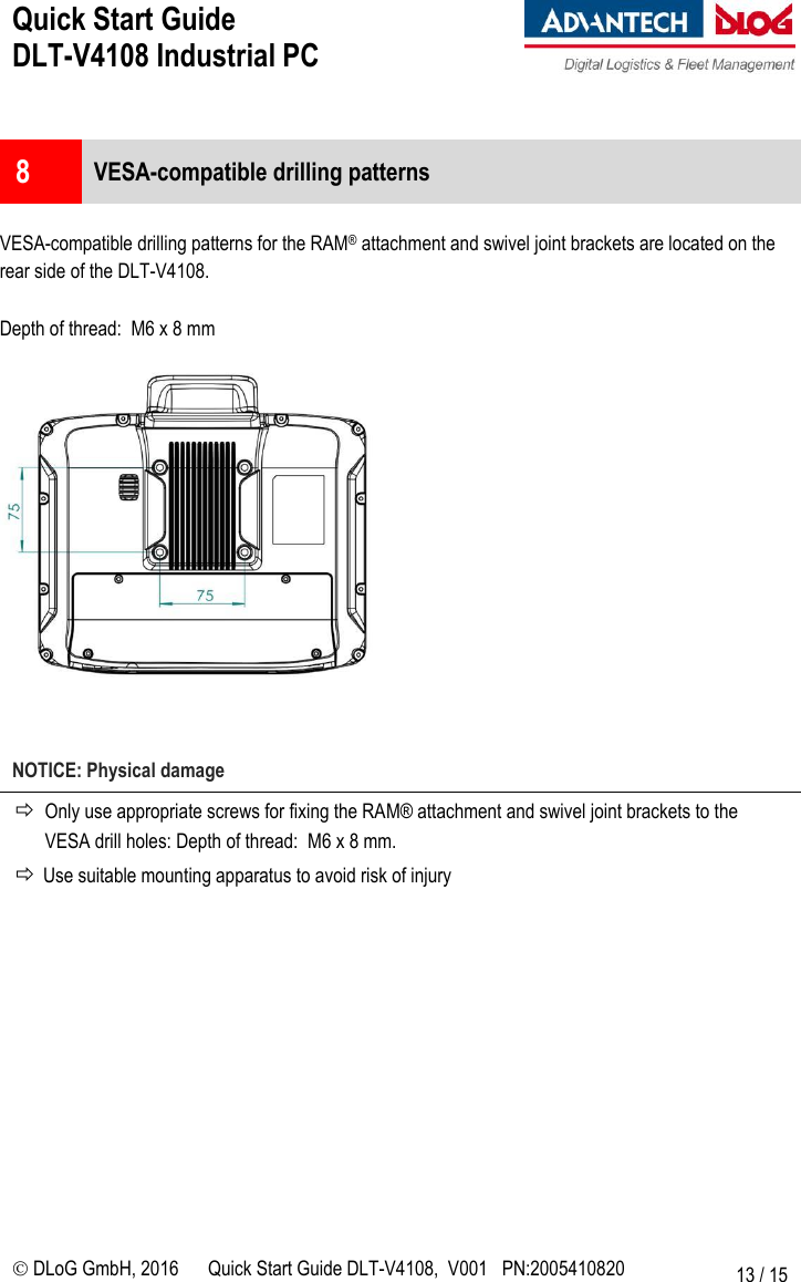 Quick Start Guide  DLT-V4108 Industrial PC     DLoG GmbH, 2016 Quick Start Guide DLT-V4108,  V001   PN:2005410820 13 / 15  8  VESA-compatible drilling patterns  VESA-compatible drilling patterns for the RAM® attachment and swivel joint brackets are located on the rear side of the DLT-V4108.  Depth of thread:  M6 x 8 mm     NOTICE: Physical damage  Only use appropriate screws for fixing the RAM® attachment and swivel joint brackets to the VESA drill holes: Depth of thread:  M6 x 8 mm.  Use suitable mounting apparatus to avoid risk of injury       