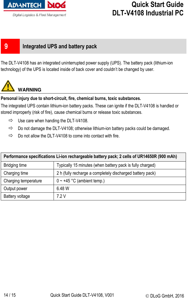  Quick Start Guide   DLT-V4108 Industrial PC   14 / 15 Quick Start Guide DLT-V4108, V001  DLoG GmbH, 2016   9  Integrated UPS and battery pack  The DLT-V4108 has an integrated uninterrupted power supply (UPS). The battery pack (lithium-ion technology) of the UPS is located inside of back cover and couldn’t be changed by user.    WARNING Personal injury due to short-circuit, fire, chemical burns, toxic substances. The integrated UPS contain lithium-ion battery packs. These can ignite if the DLT-V4108 is handled or stored improperly (risk of fire), cause chemical burns or release toxic substances.  Use care when handing the DLT-V4108.  Do not damage the DLT-V4108; otherwise lithium-ion battery packs could be damaged.  Do not allow the DLT-V4108 to come into contact with fire.   Performance specifications Li-ion rechargeable battery pack; 2 cells of UR14650R (900 mAh) Bridging time Typically 15 minutes (when battery pack is fully charged) Charging time  2 h (fully recharge a completely discharged battery pack)  Charging temperature 0 ~ +45 °C (ambient temp.) Output power  6.48 W Battery voltage 7.2 V  
