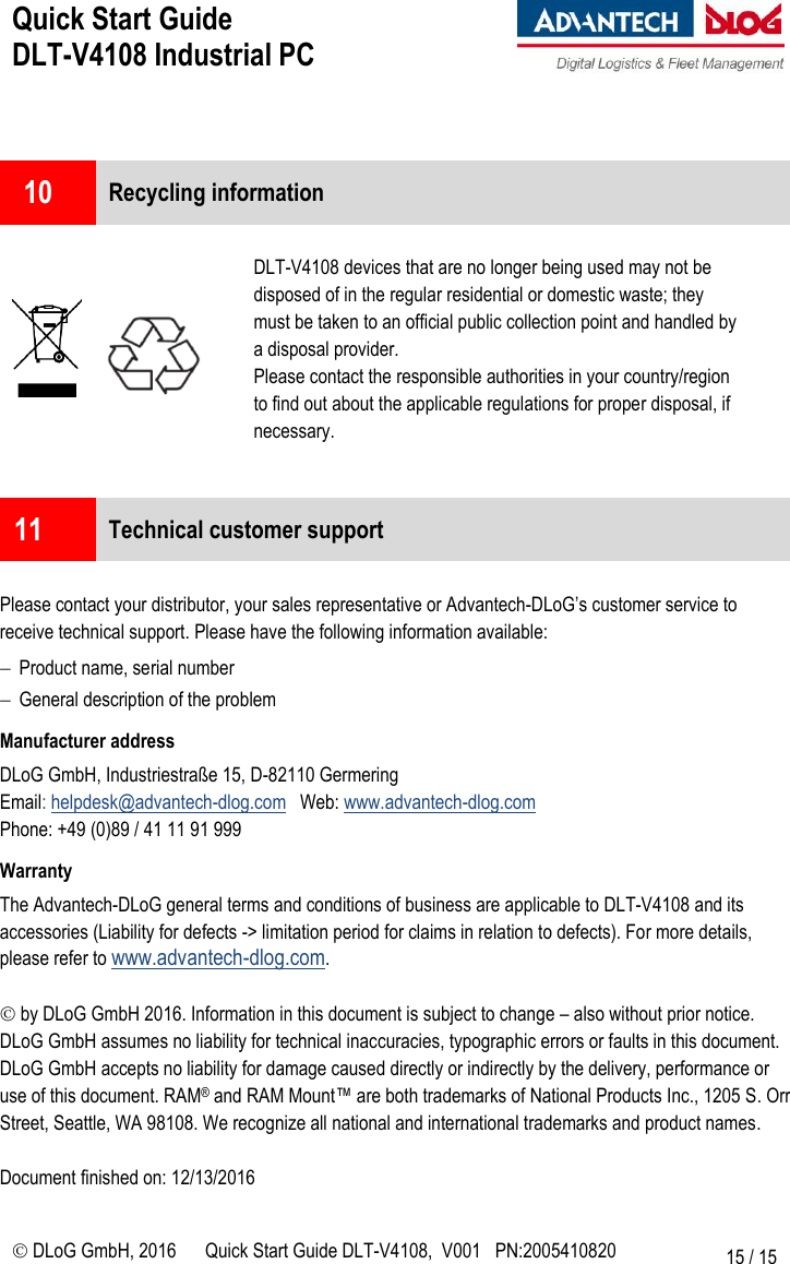 Quick Start Guide  DLT-V4108 Industrial PC     DLoG GmbH, 2016 Quick Start Guide DLT-V4108,  V001   PN:2005410820 15 / 15   10  Recycling information         DLT-V4108 devices that are no longer being used may not be disposed of in the regular residential or domestic waste; they must be taken to an official public collection point and handled by a disposal provider. Please contact the responsible authorities in your country/region to find out about the applicable regulations for proper disposal, if necessary.   11  Technical customer support  Please contact your distributor, your sales representative or Advantech-DLoG’s customer service to receive technical support. Please have the following information available:  Product name, serial number  General description of the problem Manufacturer address DLoG GmbH, Industriestraße 15, D-82110 Germering Email: helpdesk@advantech-dlog.com   Web: www.advantech-dlog.com  Phone: +49 (0)89 / 41 11 91 999 Warranty The Advantech-DLoG general terms and conditions of business are applicable to DLT-V4108 and its accessories (Liability for defects -&gt; limitation period for claims in relation to defects). For more details, please refer to www.advantech-dlog.com.   by DLoG GmbH 2016. Information in this document is subject to change – also without prior notice. DLoG GmbH assumes no liability for technical inaccuracies, typographic errors or faults in this document. DLoG GmbH accepts no liability for damage caused directly or indirectly by the delivery, performance or use of this document. RAM® and RAM Mount™ are both trademarks of National Products Inc., 1205 S. Orr  Street, Seattle, WA 98108. We recognize all national and international trademarks and product names.  Document finished on: 12/13/2016 