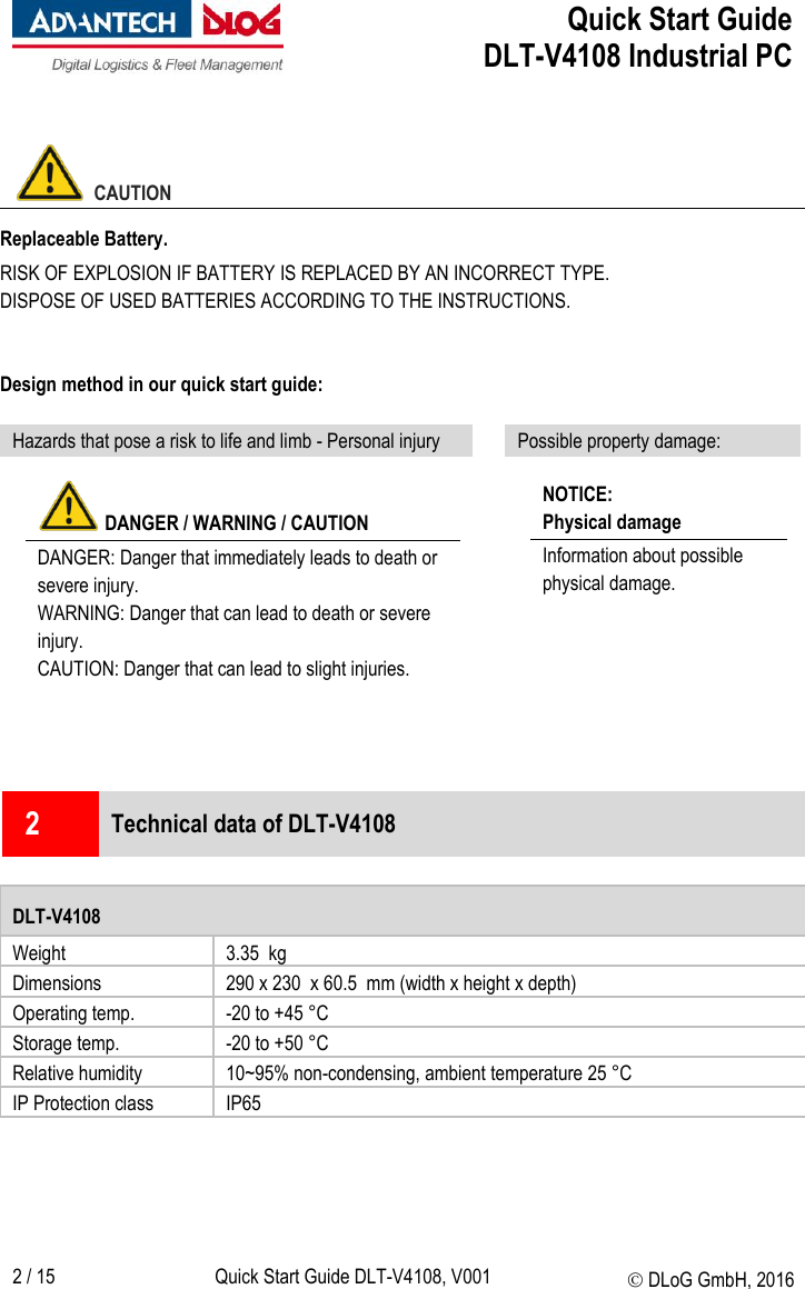  Quick Start Guide   DLT-V4108 Industrial PC   2 / 15 Quick Start Guide DLT-V4108, V001  DLoG GmbH, 2016    CAUTION Replaceable Battery. RISK OF EXPLOSION IF BATTERY IS REPLACED BY AN INCORRECT TYPE. DISPOSE OF USED BATTERIES ACCORDING TO THE INSTRUCTIONS.  Design method in our quick start guide:  Hazards that pose a risk to life and limb - Personal injury  Possible property damage:   DANGER / WARNING / CAUTION  DANGER: Danger that immediately leads to death or severe injury. WARNING: Danger that can lead to death or severe injury. CAUTION: Danger that can lead to slight injuries.    NOTICE:  Physical damage Information about possible physical damage.       2  Technical data of DLT-V4108  DLT-V4108 Weight 3.35  kg Dimensions 290 x 230  x 60.5  mm (width x height x depth) Operating temp. -20 to +45 °C Storage temp. -20 to +50 °C Relative humidity 10~95% non-condensing, ambient temperature 25 °C  IP Protection class IP65     