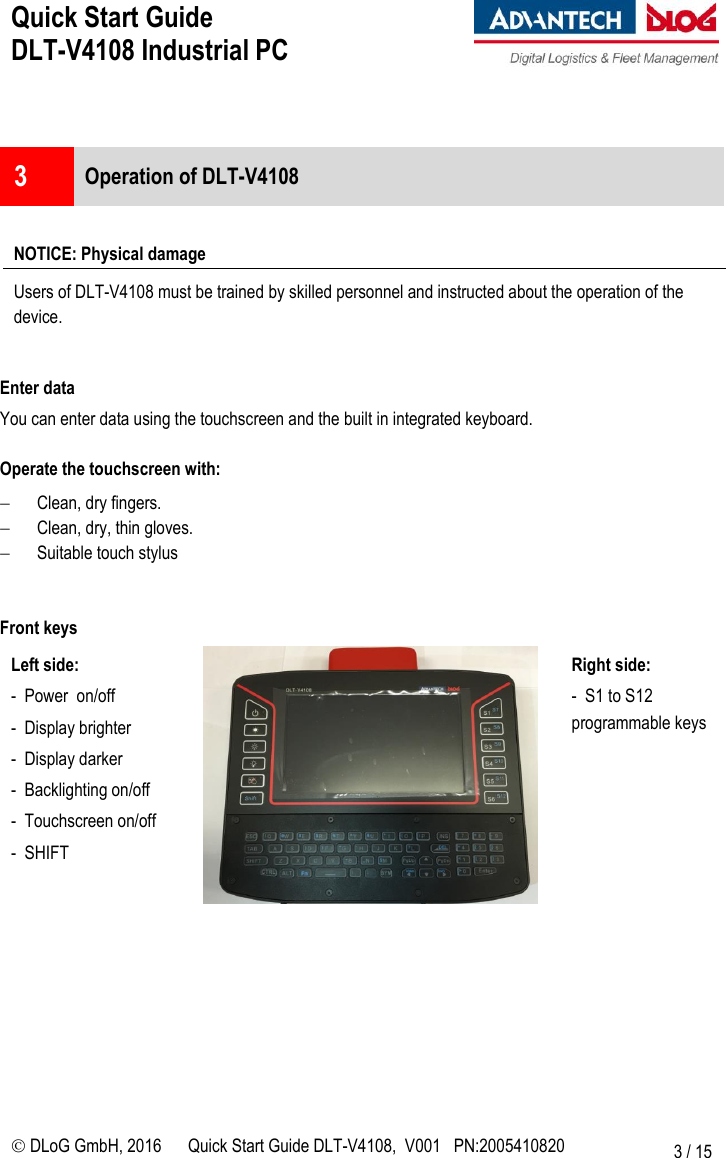 Quick Start Guide  DLT-V4108 Industrial PC     DLoG GmbH, 2016 Quick Start Guide DLT-V4108,  V001   PN:2005410820 3 / 15   3  Operation of DLT-V4108  NOTICE: Physical damage Users of DLT-V4108 must be trained by skilled personnel and instructed about the operation of the device.  Enter data You can enter data using the touchscreen and the built in integrated keyboard.  Operate the touchscreen with:  Clean, dry fingers.  Clean, dry, thin gloves.  Suitable touch stylus    Front keys Left side: -  Power  on/off  -  Display brighter  -  Display darker -  Backlighting on/off  -  Touchscreen on/off -  SHIFT   Right side: -  S1 to S12 programmable keys        