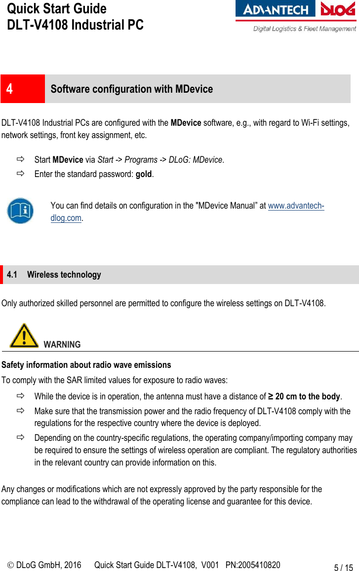 Quick Start Guide  DLT-V4108 Industrial PC     DLoG GmbH, 2016 Quick Start Guide DLT-V4108,  V001   PN:2005410820 5 / 15   4  Software configuration with MDevice  DLT-V4108 Industrial PCs are configured with the MDevice software, e.g., with regard to Wi-Fi settings, network settings, front key assignment, etc.   Start MDevice via Start -&gt; Programs -&gt; DLoG: MDevice.  Enter the standard password: gold.   You can find details on configuration in the &quot;MDevice Manual” at www.advantech-dlog.com.    4.1 Wireless technology  Only authorized skilled personnel are permitted to configure the wireless settings on DLT-V4108.    WARNING Safety information about radio wave emissions To comply with the SAR limited values for exposure to radio waves:  While the device is in operation, the antenna must have a distance of ≥ 20 cm to the body.  Make sure that the transmission power and the radio frequency of DLT-V4108 comply with the regulations for the respective country where the device is deployed.   Depending on the country-specific regulations, the operating company/importing company may be required to ensure the settings of wireless operation are compliant. The regulatory authorities in the relevant country can provide information on this.  Any changes or modifications which are not expressly approved by the party responsible for the compliance can lead to the withdrawal of the operating license and guarantee for this device.  