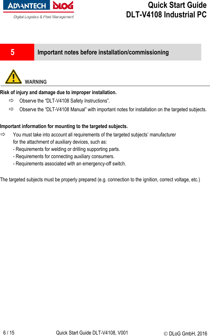  Quick Start Guide   DLT-V4108 Industrial PC   6 / 15 Quick Start Guide DLT-V4108, V001  DLoG GmbH, 2016   5  Important notes before installation/commissioning    WARNING Risk of injury and damage due to improper installation.  Observe the “DLT-V4108 Safety Instructions”.  Observe the “DLT-V4108 Manual” with important notes for installation on the targeted subjects.  Important information for mounting to the targeted subjects.  You must take into account all requirements of the targeted subjects’ manufacturer  for the attachment of auxiliary devices, such as: - Requirements for welding or drilling supporting parts. - Requirements for connecting auxiliary consumers. - Requirements associated with an emergency-off switch.  The targeted subjects must be properly prepared (e.g. connection to the ignition, correct voltage, etc.)   