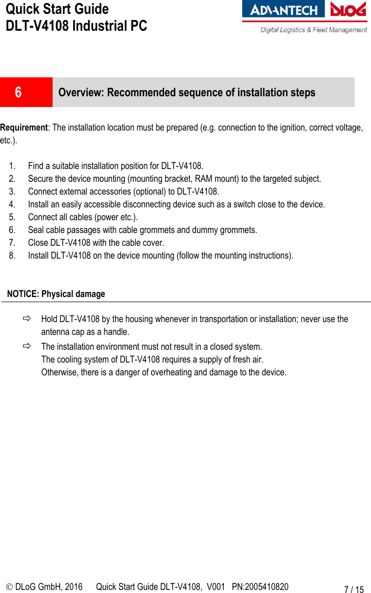 Quick Start Guide  DLT-V4108 Industrial PC     DLoG GmbH, 2016 Quick Start Guide DLT-V4108,  V001   PN:2005410820 7 / 15   6  Overview: Recommended sequence of installation steps  Requirement: The installation location must be prepared (e.g. connection to the ignition, correct voltage, etc.).  1. Find a suitable installation position for DLT-V4108. 2. Secure the device mounting (mounting bracket, RAM mount) to the targeted subject. 3. Connect external accessories (optional) to DLT-V4108. 4. Install an easily accessible disconnecting device such as a switch close to the device.  5. Connect all cables (power etc.). 6. Seal cable passages with cable grommets and dummy grommets. 7. Close DLT-V4108 with the cable cover. 8. Install DLT-V4108 on the device mounting (follow the mounting instructions).   NOTICE: Physical damage   Hold DLT-V4108 by the housing whenever in transportation or installation; never use the antenna cap as a handle.  The installation environment must not result in a closed system.  The cooling system of DLT-V4108 requires a supply of fresh air.  Otherwise, there is a danger of overheating and damage to the device.  