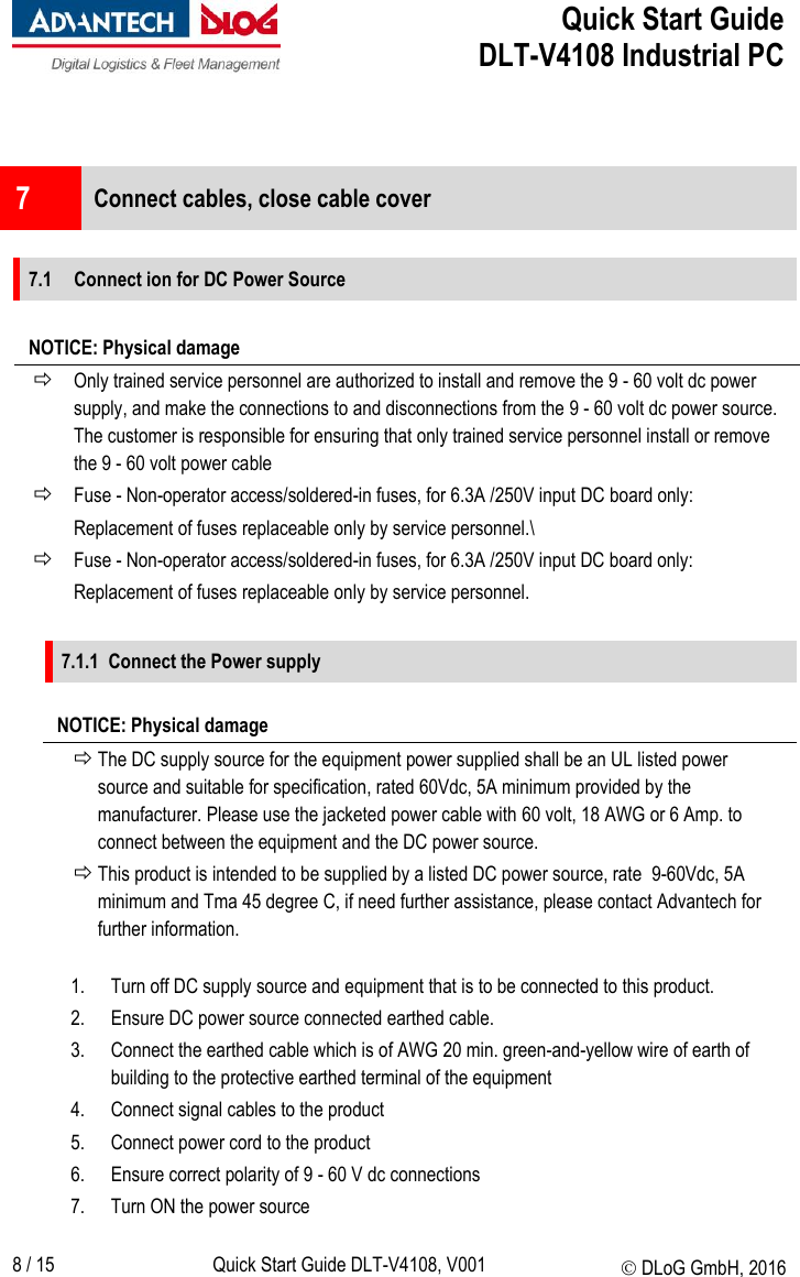  Quick Start Guide   DLT-V4108 Industrial PC   8 / 15 Quick Start Guide DLT-V4108, V001  DLoG GmbH, 2016   7  Connect cables, close cable cover  7.1 Connect ion for DC Power Source  NOTICE: Physical damage  Only trained service personnel are authorized to install and remove the 9 - 60 volt dc power supply, and make the connections to and disconnections from the 9 - 60 volt dc power source. The customer is responsible for ensuring that only trained service personnel install or remove the 9 - 60 volt power cable  Fuse - Non-operator access/soldered-in fuses, for 6.3A /250V input DC board only: Replacement of fuses replaceable only by service personnel.\  Fuse - Non-operator access/soldered-in fuses, for 6.3A /250V input DC board only: Replacement of fuses replaceable only by service personnel.  7.1.1 Connect the Power supply   NOTICE: Physical damage  The DC supply source for the equipment power supplied shall be an UL listed power source and suitable for specification, rated 60Vdc, 5A minimum provided by the manufacturer. Please use the jacketed power cable with 60 volt, 18 AWG or 6 Amp. to connect between the equipment and the DC power source.  This product is intended to be supplied by a listed DC power source, rate  9-60Vdc, 5A  minimum and Tma 45 degree C, if need further assistance, please contact Advantech for further information.  1. Turn off DC supply source and equipment that is to be connected to this product. 2. Ensure DC power source connected earthed cable. 3. Connect the earthed cable which is of AWG 20 min. green-and-yellow wire of earth of building to the protective earthed terminal of the equipment 4. Connect signal cables to the product 5. Connect power cord to the product 6. Ensure correct polarity of 9 - 60 V dc connections 7. Turn ON the power source 