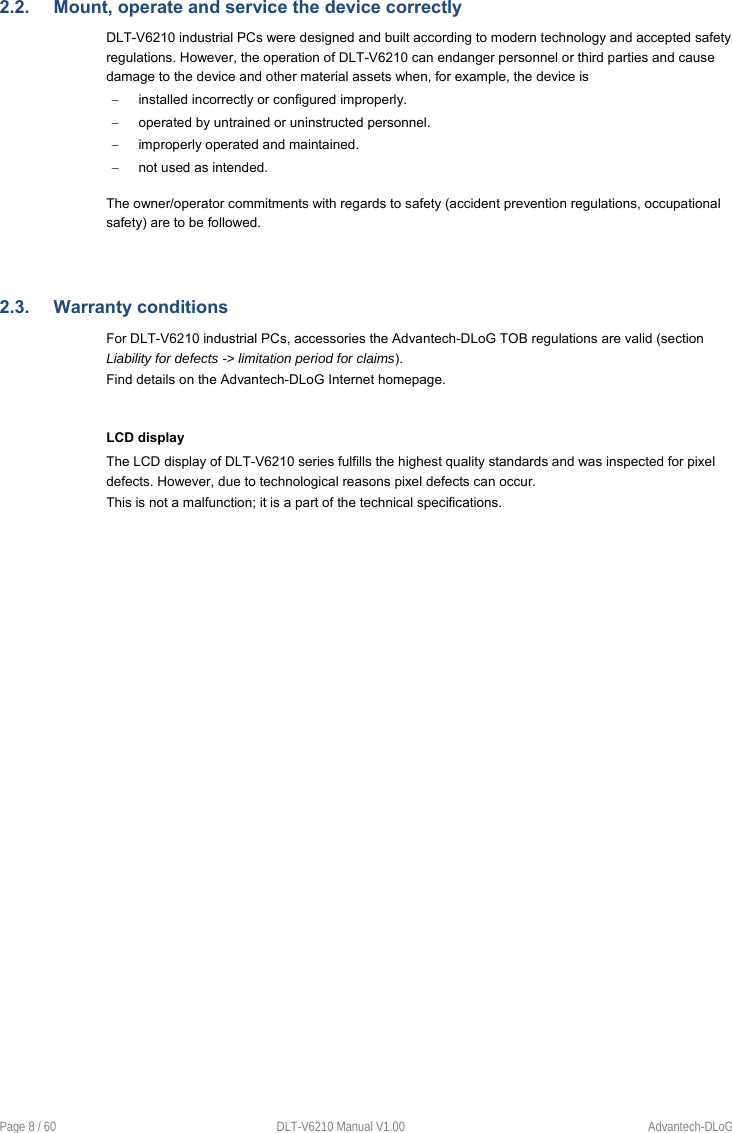 Page 8 / 60  DLT-V6210 Manual V1.00  Advantech-DLoG 2.2.  Mount, operate and service the device correctly DLT-V6210 industrial PCs were designed and built according to modern technology and accepted safety regulations. However, the operation of DLT-V6210 can endanger personnel or third parties and cause damage to the device and other material assets when, for example, the device is   installed incorrectly or configured improperly.   operated by untrained or uninstructed personnel.   improperly operated and maintained.   not used as intended. The owner/operator commitments with regards to safety (accident prevention regulations, occupational safety) are to be followed. 2.3.  Warranty conditions For DLT-V6210 industrial PCs, accessories the Advantech-DLoG TOB regulations are valid (section Liability for defects -&gt; limitation period for claims). Find details on the Advantech-DLoG Internet homepage. LCD display The LCD display of DLT-V6210 series fulfills the highest quality standards and was inspected for pixel defects. However, due to technological reasons pixel defects can occur.  This is not a malfunction; it is a part of the technical specifications. 