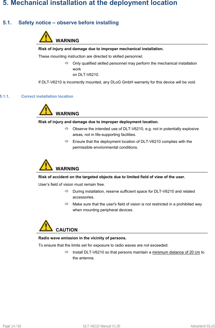 Page 14 / 60  DLT-V6210 Manual V1.00  Advantech-DLoG 5. Mechanical installation at the deployment location5.1.  Safety notice – observe before installing   WARNING Risk of injury and damage due to improper mechanical installation. These mounting instruction are directed to skilled personnel.   Only qualified skilled personnel may perform the mechanical installation work  on DLT-V6210. If DLT-V6210 is incorrectly mounted, any DLoG GmbH warranty for this device will be void. 5.1.1.  Correct installation location   WARNING Risk of injury and damage due to improper deployment location.  Observe the intended use of DLT-V6210, e.g. not in potentially explosive areas, not in life-supporting facilities.  Ensure that the deployment location of DLT-V6210 complies with the permissible environmental conditions.   WARNING Risk of accident on the targeted objects due to limited field of view of the user. User’s field of vision must remain free.  During installation, reserve sufficient space for DLT-V6210 and related accessories.  Make sure that the user&apos;s field of vision is not restricted in a prohibited way when mounting peripheral devices.   CAUTION Radio wave emission in the vicinity of persons. To ensure that the limits set for exposure to radio waves are not exceeded:  Install DLT-V6210 so that persons maintain a minimum distance of 20 cm to the antenna. 