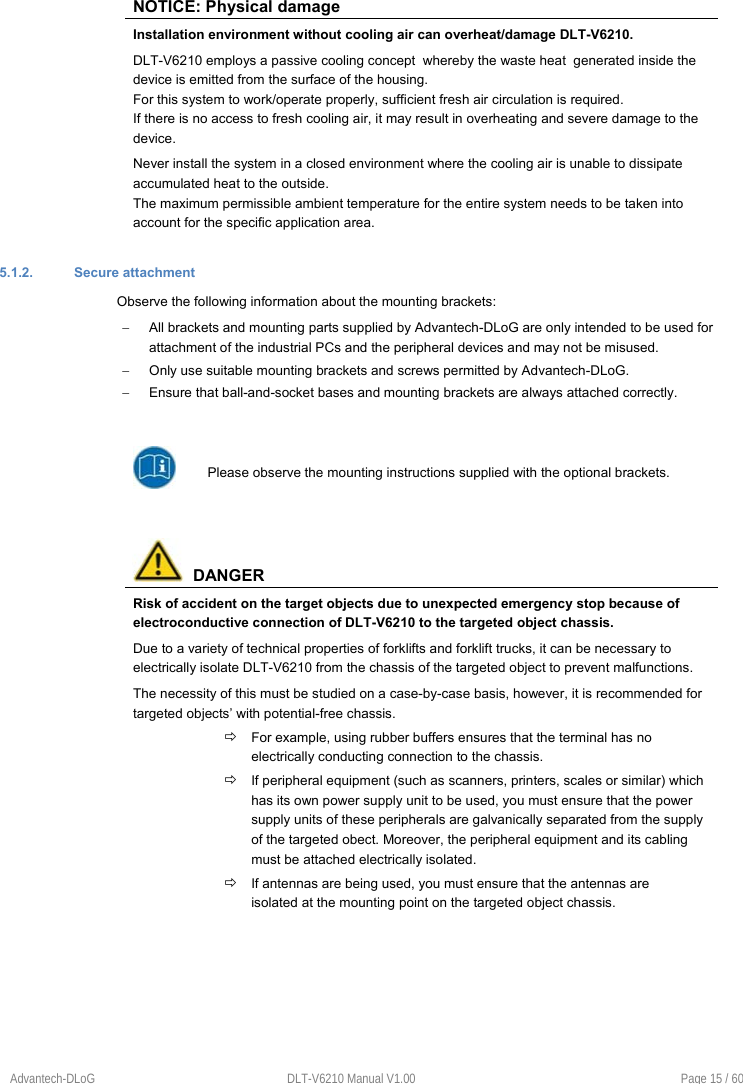 Advantech-DLoG  DLT-V6210 Manual V1.00  Page 15 / 60 NOTICE: Physical damage Installation environment without cooling air can overheat/damage DLT-V6210. DLT-V6210 employs a passive cooling concept  whereby the waste heat  generated inside the device is emitted from the surface of the housing.  For this system to work/operate properly, sufficient fresh air circulation is required. If there is no access to fresh cooling air, it may result in overheating and severe damage to the device. Never install the system in a closed environment where the cooling air is unable to dissipate accumulated heat to the outside. The maximum permissible ambient temperature for the entire system needs to be taken into account for the specific application area. 5.1.2.  Secure attachment Observe the following information about the mounting brackets:   All brackets and mounting parts supplied by Advantech-DLoG are only intended to be used for attachment of the industrial PCs and the peripheral devices and may not be misused.    Only use suitable mounting brackets and screws permitted by Advantech-DLoG.   Ensure that ball-and-socket bases and mounting brackets are always attached correctly. Please observe the mounting instructions supplied with the optional brackets.   DANGER Risk of accident on the target objects due to unexpected emergency stop because of electroconductive connection of DLT-V6210 to the targeted object chassis. Due to a variety of technical properties of forklifts and forklift trucks, it can be necessary to electrically isolate DLT-V6210 from the chassis of the targeted object to prevent malfunctions.  The necessity of this must be studied on a case-by-case basis, however, it is recommended for targeted objects’ with potential-free chassis.  For example, using rubber buffers ensures that the terminal has no electrically conducting connection to the chassis.  If peripheral equipment (such as scanners, printers, scales or similar) which has its own power supply unit to be used, you must ensure that the power supply units of these peripherals are galvanically separated from the supply of the targeted obect. Moreover, the peripheral equipment and its cabling must be attached electrically isolated.  If antennas are being used, you must ensure that the antennas are isolated at the mounting point on the targeted object chassis. 