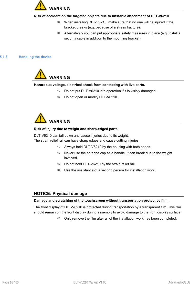 Page 16 / 60  DLT-V6210 Manual V1.00  Advantech-DLoG   WARNING Risk of accident on the targeted objects due to unstable attachment of DLT-V6210.  When installing DLT-V6210, make sure that no one will be injured if the bracket breaks (e.g. because of a stress fracture).  Alternatively you can put appropriate safety measures in place (e.g. install a security cable in addition to the mounting bracket). 5.1.3.  Handling the device   WARNING Hazardous voltage, electrical shock from contacting with live parts.  Do not put DLT-V6210 into operation if it is visibly damaged.  Do not open or modify DLT-V6210.   WARNING Risk of injury due to weight and sharp-edged parts. DLT-V6210 can fall down and cause injuries due to its weight. The strain relief rail can have sharp edges and cause cutting injuries.  Always hold DLT-V6210 by the housing with both hands.  Never use the antenna cap as a handle. It can break due to the weight involved.  Do not hold DLT-V6210 by the strain relief rail.  Use the assistance of a second person for installation work. NOTICE: Physical damage Damage and scratching of the touchscreen without transportation protective film. The front display of DLT-V6210 is protected during transportation by a transparent film. This film should remain on the front display during assembly to avoid damage to the front display surface.  Only remove the film after all of the installation work has been completed. 