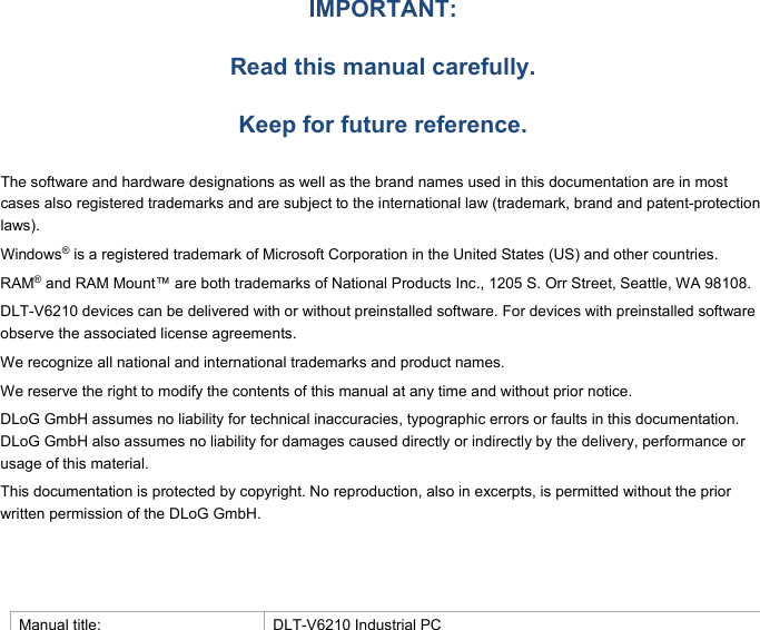                                 IMPORTANT:  Read this manual carefully.  Keep for future reference.  The software and hardware designations as well as the brand names used in this documentation are in most cases also registered trademarks and are subject to the international law (trademark, brand and patent-protection laws). Windows® is a registered trademark of Microsoft Corporation in the United States (US) and other countries. RAM® and RAM Mount™ are both trademarks of National Products Inc., 1205 S. Orr Street, Seattle, WA 98108. DLT-V6210 devices can be delivered with or without preinstalled software. For devices with preinstalled software observe the associated license agreements. We recognize all national and international trademarks and product names. We reserve the right to modify the contents of this manual at any time and without prior notice.  DLoG GmbH assumes no liability for technical inaccuracies, typographic errors or faults in this documentation. DLoG GmbH also assumes no liability for damages caused directly or indirectly by the delivery, performance or usage of this material. This documentation is protected by copyright. No reproduction, also in excerpts, is permitted without the prior written permission of the DLoG GmbH.    Manual title:  DLT-V6210 Industrial PC 