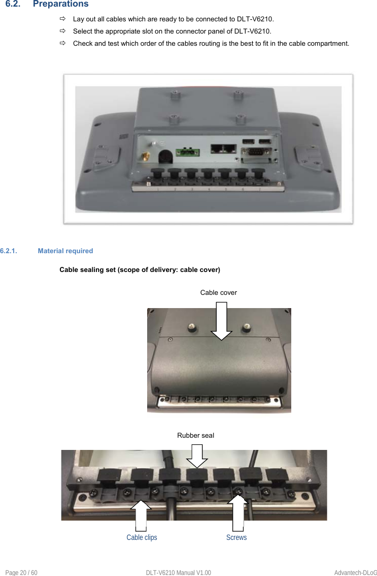 Page 20 / 60  DLT-V6210 Manual V1.00  Advantech-DLoG 6.2.  Preparations  Lay out all cables which are ready to be connected to DLT-V6210.  Select the appropriate slot on the connector panel of DLT-V6210.  Check and test which order of the cables routing is the best to fit in the cable compartment. 6.2.1.  Material required  Cable sealing set (scope of delivery: cable cover) Cable cover Rubber seal Cable clips      Screws 