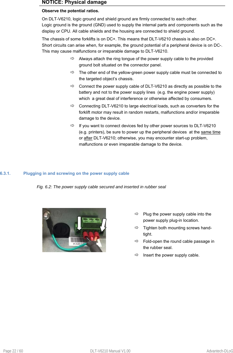 Page 22 / 60  DLT-V6210 Manual V1.00  Advantech-DLoG NOTICE: Physical damage Observe the potential ratios. On DLT-V6210, logic ground and shield ground are firmly connected to each other.  Logic ground is the ground (GND) used to supply the internal parts and components such as the display or CPU. All cable shields and the housing are connected to shield ground. The chassis of some forklifts is on DC+. This means that DLT-V6210 chassis is also on DC+. Short circuits can arise when, for example, the ground potential of a peripheral device is on DC-. This may cause malfunctions or irreparable damage to DLT-V6210.  Always attach the ring tongue of the power supply cable to the provided ground bolt situated on the connector panel.  The other end of the yellow-green power supply cable must be connected to the targeted object’s chassis.  Connect the power supply cable of DLT-V6210 as directly as possible to the battery and not to the power supply lines  (e.g. the engine power supply) which  a great deal of interference or otherwise affected by consumers.  Connecting DLT-V6210 to large electrical loads, such as converters for the forklift motor may result in random restarts, malfunctions and/or irreparable damage to the device.  If you want to connect devices fed by other power sources to DLT-V6210 (e.g. printers), be sure to power up the peripheral devices  at the same time or after DLT-V6210; otherwise, you may encounter start-up problem, malfunctions or even irreparable damage to the device. 6.3.1.  Plugging in and screwing on the power supply cable Fig. 6.2: The power supply cable secured and inserted in rubber seal  Plug the power supply cable into the power supply plug-in location.  Tighten both mounting screws hand-tight.  Fold-open the round cable passage in the rubber seal.  Insert the power supply cable. 