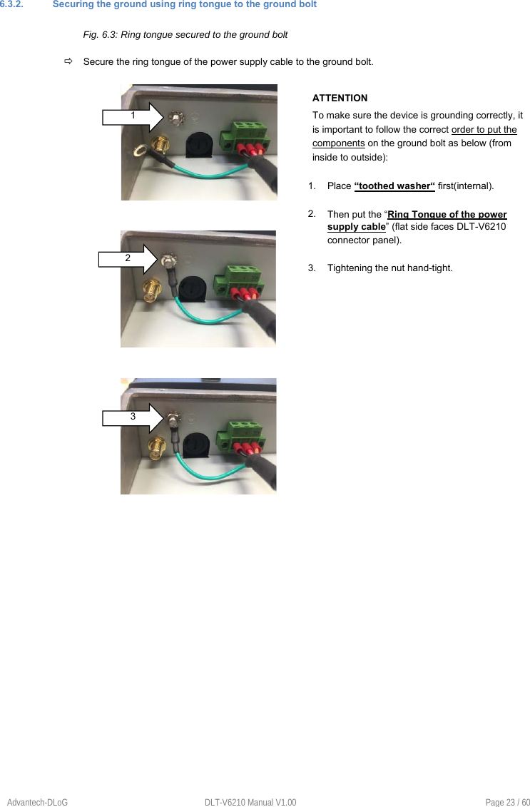 Advantech-DLoG  DLT-V6210 Manual V1.00  Page 23 / 60 6.3.2.  Securing the ground using ring tongue to the ground bolt Fig. 6.3: Ring tongue secured to the ground bolt  Secure the ring tongue of the power supply cable to the ground bolt. ATTENTION  To make sure the device is grounding correctly, it is important to follow the correct order to put the components on the ground bolt as below (from inside to outside): 1. Place “toothed washer“ first(internal).2. Then put the “Ring Tongue of the power supply cable” (flat side faces DLT-V6210 connector panel). 3. Tightening the nut hand-tight.1 2 3 