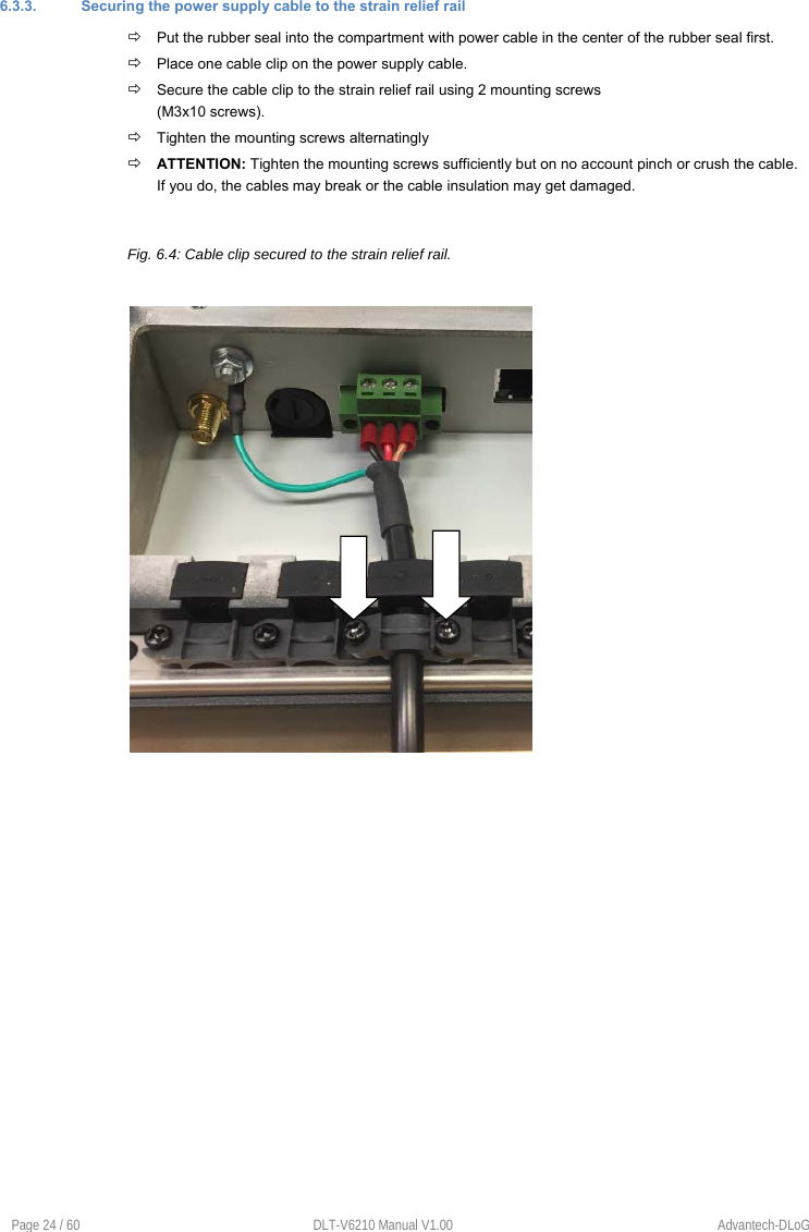 Page 24 / 60  DLT-V6210 Manual V1.00  Advantech-DLoG 6.3.3.  Securing the power supply cable to the strain relief rail  Put the rubber seal into the compartment with power cable in the center of the rubber seal first.  Place one cable clip on the power supply cable.  Secure the cable clip to the strain relief rail using 2 mounting screws (M3x10 screws).  Tighten the mounting screws alternatingly  ATTENTION: Tighten the mounting screws sufficiently but on no account pinch or crush the cable. If you do, the cables may break or the cable insulation may get damaged. Fig. 6.4: Cable clip secured to the strain relief rail. 