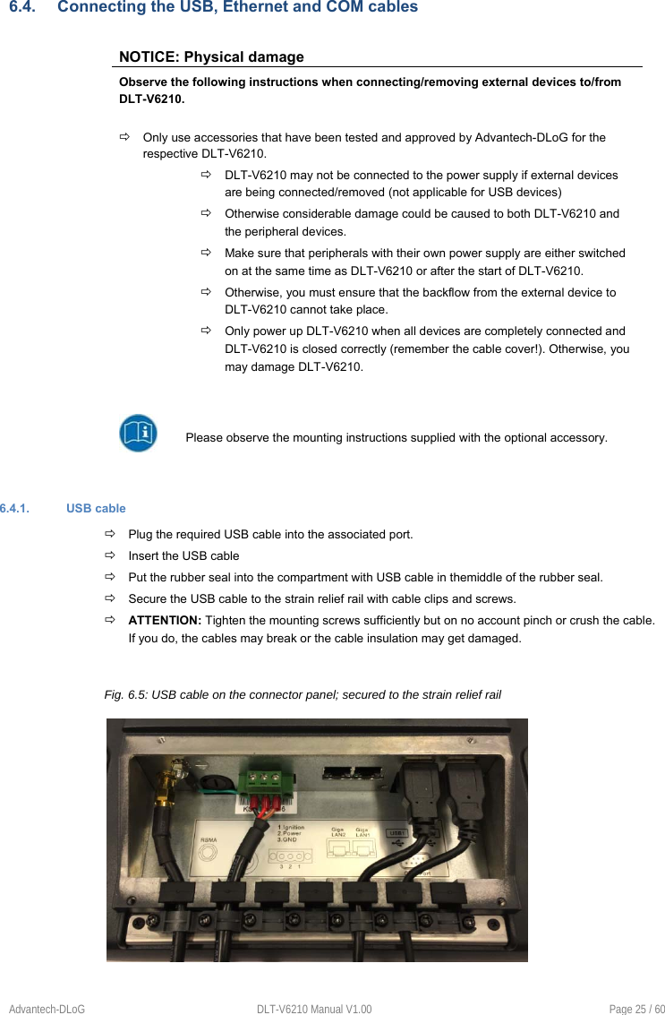 Advantech-DLoG  DLT-V6210 Manual V1.00  Page 25 / 60 6.4.  Connecting the USB, Ethernet and COM cables NOTICE: Physical damage Observe the following instructions when connecting/removing external devices to/from  DLT-V6210.  Only use accessories that have been tested and approved by Advantech-DLoG for the respective DLT-V6210.   DLT-V6210 may not be connected to the power supply if external devices are being connected/removed (not applicable for USB devices)  Otherwise considerable damage could be caused to both DLT-V6210 and the peripheral devices.  Make sure that peripherals with their own power supply are either switched on at the same time as DLT-V6210 or after the start of DLT-V6210.   Otherwise, you must ensure that the backflow from the external device to DLT-V6210 cannot take place.  Only power up DLT-V6210 when all devices are completely connected and DLT-V6210 is closed correctly (remember the cable cover!). Otherwise, you may damage DLT-V6210. Please observe the mounting instructions supplied with the optional accessory. 6.4.1.  USB cable  Plug the required USB cable into the associated port.  Insert the USB cable  Put the rubber seal into the compartment with USB cable in themiddle of the rubber seal.   Secure the USB cable to the strain relief rail with cable clips and screws.  ATTENTION: Tighten the mounting screws sufficiently but on no account pinch or crush the cable. If you do, the cables may break or the cable insulation may get damaged. Fig. 6.5: USB cable on the connector panel; secured to the strain relief rail 