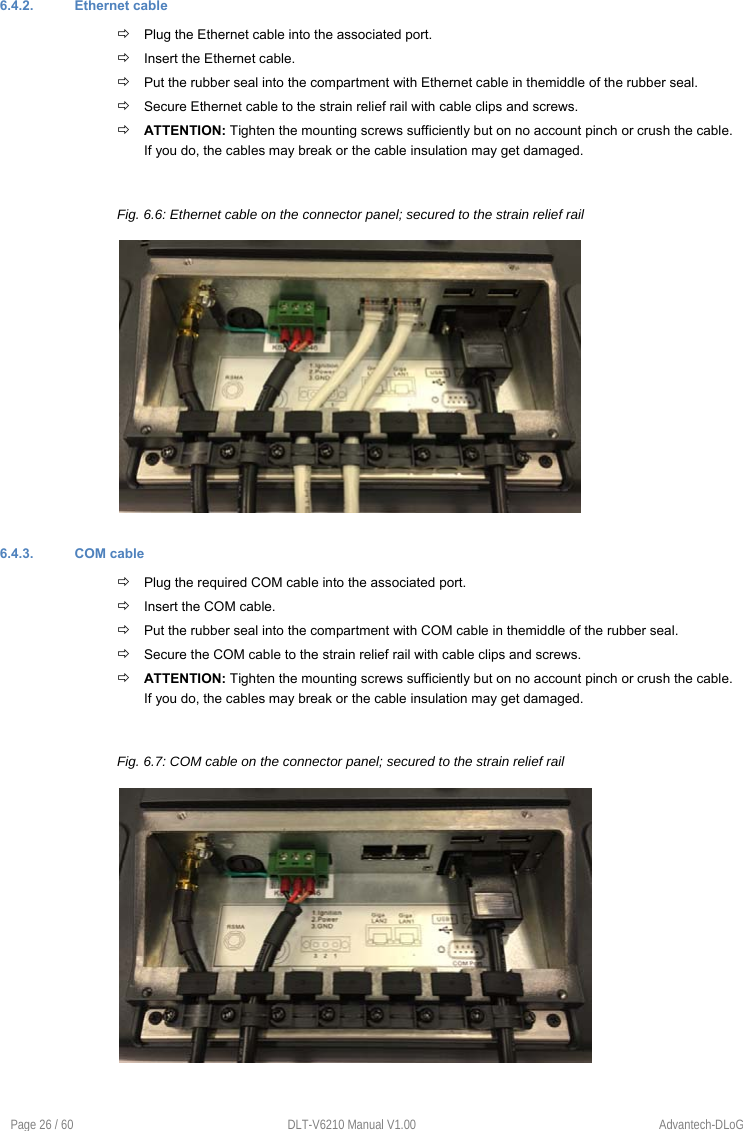 Page 26 / 60  DLT-V6210 Manual V1.00  Advantech-DLoG 6.4.2.  Ethernet cable  Plug the Ethernet cable into the associated port.  Insert the Ethernet cable.  Put the rubber seal into the compartment with Ethernet cable in themiddle of the rubber seal.   Secure Ethernet cable to the strain relief rail with cable clips and screws.  ATTENTION: Tighten the mounting screws sufficiently but on no account pinch or crush the cable. If you do, the cables may break or the cable insulation may get damaged. Fig. 6.6: Ethernet cable on the connector panel; secured to the strain relief rail 6.4.3.  COM cable  Plug the required COM cable into the associated port.  Insert the COM cable.  Put the rubber seal into the compartment with COM cable in themiddle of the rubber seal.   Secure the COM cable to the strain relief rail with cable clips and screws.  ATTENTION: Tighten the mounting screws sufficiently but on no account pinch or crush the cable. If you do, the cables may break or the cable insulation may get damaged. Fig. 6.7: COM cable on the connector panel; secured to the strain relief rail 