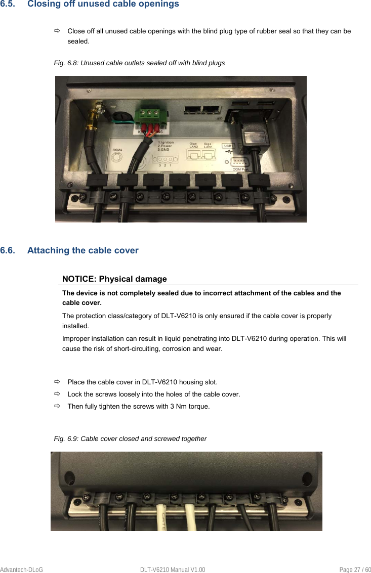 Advantech-DLoG  DLT-V6210 Manual V1.00  Page 27 / 60 6.5.  Closing off unused cable openings  Close off all unused cable openings with the blind plug type of rubber seal so that they can be sealed.  Fig. 6.8: Unused cable outlets sealed off with blind plugs 6.6.  Attaching the cable cover NOTICE: Physical damage The device is not completely sealed due to incorrect attachment of the cables and the cable cover. The protection class/category of DLT-V6210 is only ensured if the cable cover is properly installed. Improper installation can result in liquid penetrating into DLT-V6210 during operation. This will cause the risk of short-circuiting, corrosion and wear.  Place the cable cover in DLT-V6210 housing slot.  Lock the screws loosely into the holes of the cable cover.  Then fully tighten the screws with 3 Nm torque. Fig. 6.9: Cable cover closed and screwed together 