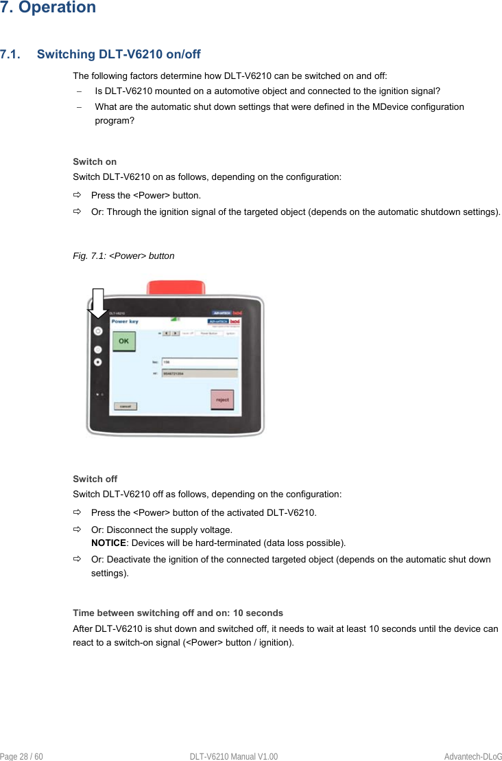 Page 28 / 60  DLT-V6210 Manual V1.00  Advantech-DLoG 7. Operation7.1.  Switching DLT-V6210 on/off The following factors determine how DLT-V6210 can be switched on and off:   Is DLT-V6210 mounted on a automotive object and connected to the ignition signal?   What are the automatic shut down settings that were defined in the MDevice configuration program? Switch on Switch DLT-V6210 on as follows, depending on the configuration:  Press the &lt;Power&gt; button.  Or: Through the ignition signal of the targeted object (depends on the automatic shutdown settings).  Fig. 7.1: &lt;Power&gt; button Switch off Switch DLT-V6210 off as follows, depending on the configuration:  Press the &lt;Power&gt; button of the activated DLT-V6210.  Or: Disconnect the supply voltage. NOTICE: Devices will be hard-terminated (data loss possible).  Or: Deactivate the ignition of the connected targeted object (depends on the automatic shut down settings). Time between switching off and on: 10 seconds After DLT-V6210 is shut down and switched off, it needs to wait at least 10 seconds until the device can react to a switch-on signal (&lt;Power&gt; button / ignition). 