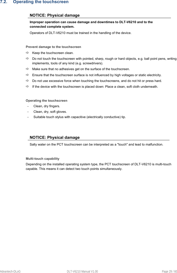 Advantech-DLoG  DLT-V6210 Manual V1.00  Page 29 / 60 7.2.  Operating the touchscreen NOTICE: Physical damage Improper operation can cause damage and downtimes to DLT-V6210 and to the connected complete system. Operators of DLT-V6210 must be trained in the handling of the device. Prevent damage to the touchscreen  Keep the touchscreen clean.  Do not touch the touchscreen with pointed, sharp, rough or hard objects, e.g. ball point pens, writing implements, tools of any kind (e.g. screwdrivers).  Make sure that no adhesives get on the surface of the touchscreen.  Ensure that the touchscreen surface is not influenced by high voltages or static electricity.  Do not use excessive force when touching the touchscreens, and do not hit or press hard.  If the device with the touchscreen is placed down: Place a clean, soft cloth underneath. Operating the touchscreen   Clean, dry fingers.   Clean, dry, soft gloves.   Suitable touch stylus with capacitive (electrically conductive) tip. NOTICE: Physical damage Salty water on the PCT touchscreen can be interpreted as a &quot;touch&quot; and lead to malfunction. Multi-touch capability Depending on the installed operating system type, the PCT touchscreen of DLT-V6210 is multi-touch capable. This means it can detect two touch points simultaneously. 