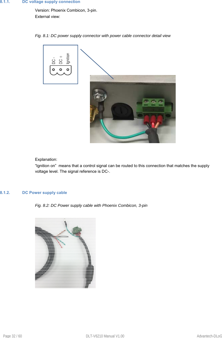  Page 32 / 60  DLT-V6210 Manual V1.00  Advantech-DLoG 8.1.1.  DC voltage supply connection Version: Phoenix Combicon, 3-pin. External view:  Fig. 8.1: DC power supply connector with power cable connector detail view          Explanation: “Ignition on”  means that a control signal can be routed to this connection that matches the supply voltage level. The signal reference is DC-.   8.1.2.  DC Power supply cable Fig. 8.2: DC Power supply cable with Phoenix Combicon, 3-pin         