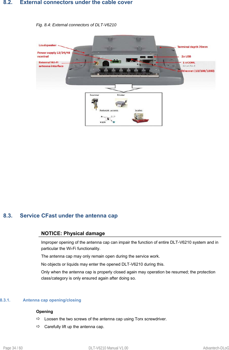  Page 34 / 60  DLT-V6210 Manual V1.00  Advantech-DLoG 8.2.  External connectors under the cable cover  Fig. 8.4: External connectors of DLT-V6210    8.3.  Service CFast under the antenna cap  NOTICE: Physical damage Improper opening of the antenna cap can impair the function of entire DLT-V6210 system and in particular the Wi-Fi functionality. The antenna cap may only remain open during the service work.  No objects or liquids may enter the opened DLT-V6210 during this. Only when the antenna cap is properly closed again may operation be resumed; the protection class/category is only ensured again after doing so.   8.3.1.  Antenna cap opening/closing Opening  Loosen the two screws of the antenna cap using Torx screwdriver.  Carefully lift up the antenna cap.   