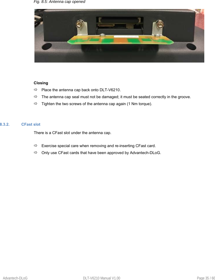    Advantech-DLoG  DLT-V6210 Manual V1.00  Page 35 / 60       Fig. 8.5: Antenna cap opened    Closing  Place the antenna cap back onto DLT-V6210.  The antenna cap seal must not be damaged; it must be seated correctly in the groove.  Tighten the two screws of the antenna cap again (1 Nm torque).   8.3.2.  CFast slot There is a CFast slot under the antenna cap.   Exercise special care when removing and re-inserting CFast card.  Only use CFast cards that have been approved by Advantech-DLoG.       