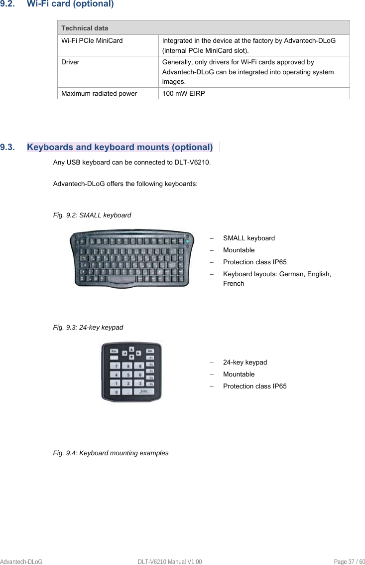 Advantech-DLoG  DLT-V6210 Manual V1.00  Page 37 / 60 9.2.  Wi-Fi card (optional) Technical data Wi-Fi PCIe MiniCard  Integrated in the device at the factory by Advantech-DLoG (internal PCIe MiniCard slot). Driver  Generally, only drivers for Wi-Fi cards approved by Advantech-DLoG can be integrated into operating system images. Maximum radiated power  100 mW EIRP 9.3.  Keyboards and keyboard mounts (optional) Any USB keyboard can be connected to DLT-V6210.  Advantech-DLoG offers the following keyboards: Fig. 9.2: SMALL keyboard   SMALL keyboard   Mountable   Protection class IP65   Keyboard layouts: German, English, French Fig. 9.3: 24-key keypad   24-key keypad    Mountable   Protection class IP65 Fig. 9.4: Keyboard mounting examples 