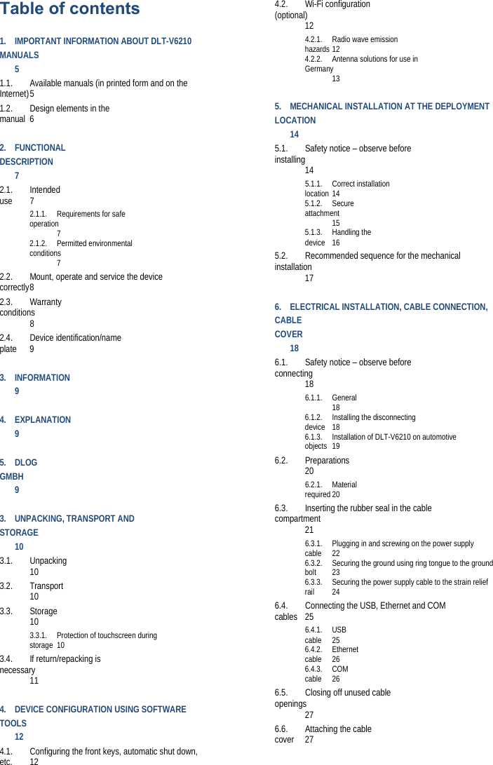 Table of contents 1.IMPORTANT INFORMATION ABOUT DLT-V6210 MANUALS 51.1.Available manuals (in printed form and on the Internet) 51.2.Design elements in the manual 62.FUNCTIONALDESCRIPTION 72.1.Intended use 72.1.1.Requirements for safe operation 72.1.2.Permitted environmental conditions 72.2.Mount, operate and service the device correctly 82.3.Warranty conditions 82.4.Device identification/name plate 93.INFORMATION 94.EXPLANATION 95.DLOGGMBH 93.UNPACKING, TRANSPORT AND STORAGE 103.1.Unpacking 103.2.Transport 103.3.Storage 103.3.1.Protection of touchscreen during storage 103.4.If return/repacking is necessary 114.DEVICE CONFIGURATION USING SOFTWARE TOOLS 124.1.Configuring the front keys, automatic shut down, etc. 124.2.Wi-Fi configuration (optional) 124.2.1.Radio wave emission hazards 124.2.2. Antenna solutions for use in Germany 135.MECHANICAL INSTALLATION AT THE DEPLOYMENTLOCATION 145.1.Safety notice – observe before installing 145.1.1.Correct installation location 145.1.2.Secure attachment 155.1.3.Handling the device 165.2.Recommended sequence for the mechanical installation 176.ELECTRICAL INSTALLATION, CABLE CONNECTION, CABLE COVER 186.1.Safety notice – observe before connecting 186.1.1.General 186.1.2.Installing the disconnecting device 186.1.3. Installation of DLT-V6210 on automotive objects 196.2.Preparations 206.2.1.Material required 206.3.Inserting the rubber seal in the cable compartment 216.3.1.Plugging in and screwing on the power supply cable 226.3.2. Securing the ground using ring tongue to the ground bolt 236.3.3. Securing the power supply cable to the strain relief rail 246.4.Connecting the USB, Ethernet and COM cables 256.4.1.USB cable 256.4.2.Ethernet cable 266.4.3.COM cable 266.5.Closing off unused cable openings 276.6.Attaching the cable cover 27