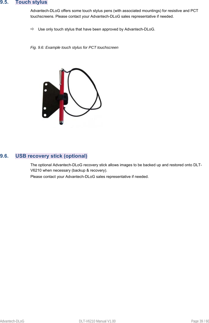 Advantech-DLoG  DLT-V6210 Manual V1.00  Page 39 / 60 9.5.  Touch stylus Advantech-DLoG offers some touch stylus pens (with associated mountings) for resistive and PCT touchscreens. Please contact your Advantech-DLoG sales representative if needed.  Use only touch stylus that have been approved by Advantech-DLoG. Fig. 9.6: Example touch stylus for PCT touchscreen 9.6.  USB recovery stick (optional) The optional Advantech-DLoG recovery stick allows images to be backed up and restored onto DLT-V6210 when necessary (backup &amp; recovery). Please contact your Advantech-DLoG sales representative if needed. 