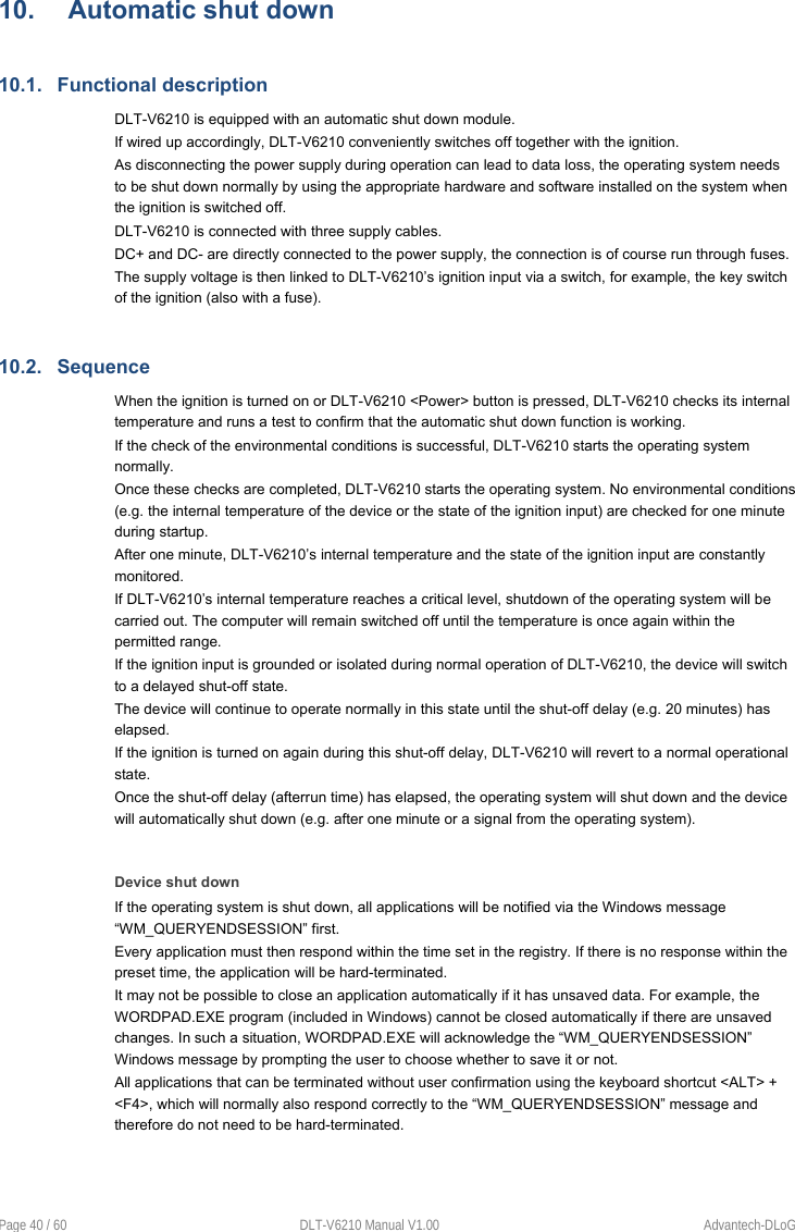  Page 40 / 60  DLT-V6210 Manual V1.00  Advantech-DLoG 10.  Automatic shut down 10.1.  Functional description DLT-V6210 is equipped with an automatic shut down module. If wired up accordingly, DLT-V6210 conveniently switches off together with the ignition.  As disconnecting the power supply during operation can lead to data loss, the operating system needs to be shut down normally by using the appropriate hardware and software installed on the system when the ignition is switched off. DLT-V6210 is connected with three supply cables. DC+ and DC- are directly connected to the power supply, the connection is of course run through fuses.  The supply voltage is then linked to DLT-V6210’s ignition input via a switch, for example, the key switch of the ignition (also with a fuse). 10.2.  Sequence When the ignition is turned on or DLT-V6210 &lt;Power&gt; button is pressed, DLT-V6210 checks its internal temperature and runs a test to confirm that the automatic shut down function is working. If the check of the environmental conditions is successful, DLT-V6210 starts the operating system normally. Once these checks are completed, DLT-V6210 starts the operating system. No environmental conditions (e.g. the internal temperature of the device or the state of the ignition input) are checked for one minute during startup.  After one minute, DLT-V6210’s internal temperature and the state of the ignition input are constantly monitored.  If DLT-V6210’s internal temperature reaches a critical level, shutdown of the operating system will be carried out. The computer will remain switched off until the temperature is once again within the permitted range. If the ignition input is grounded or isolated during normal operation of DLT-V6210, the device will switch to a delayed shut-off state.  The device will continue to operate normally in this state until the shut-off delay (e.g. 20 minutes) has elapsed.  If the ignition is turned on again during this shut-off delay, DLT-V6210 will revert to a normal operational state.  Once the shut-off delay (afterrun time) has elapsed, the operating system will shut down and the device will automatically shut down (e.g. after one minute or a signal from the operating system).   Device shut down If the operating system is shut down, all applications will be notified via the Windows message “WM_QUERYENDSESSION” first.  Every application must then respond within the time set in the registry. If there is no response within the preset time, the application will be hard-terminated. It may not be possible to close an application automatically if it has unsaved data. For example, the WORDPAD.EXE program (included in Windows) cannot be closed automatically if there are unsaved changes. In such a situation, WORDPAD.EXE will acknowledge the “WM_QUERYENDSESSION” Windows message by prompting the user to choose whether to save it or not.  All applications that can be terminated without user confirmation using the keyboard shortcut &lt;ALT&gt; + &lt;F4&gt;, which will normally also respond correctly to the “WM_QUERYENDSESSION” message and therefore do not need to be hard-terminated. 