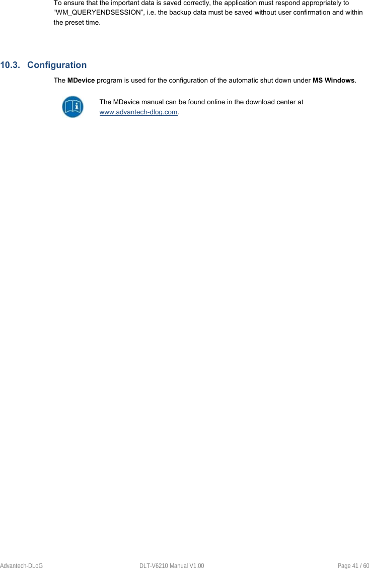    Advantech-DLoG  DLT-V6210 Manual V1.00  Page 41 / 60 To ensure that the important data is saved correctly, the application must respond appropriately to “WM_QUERYENDSESSION”, i.e. the backup data must be saved without user confirmation and within the preset time.  10.3.  Configuration The MDevice program is used for the configuration of the automatic shut down under MS Windows.   The MDevice manual can be found online in the download center at www.advantech-dlog.com.     