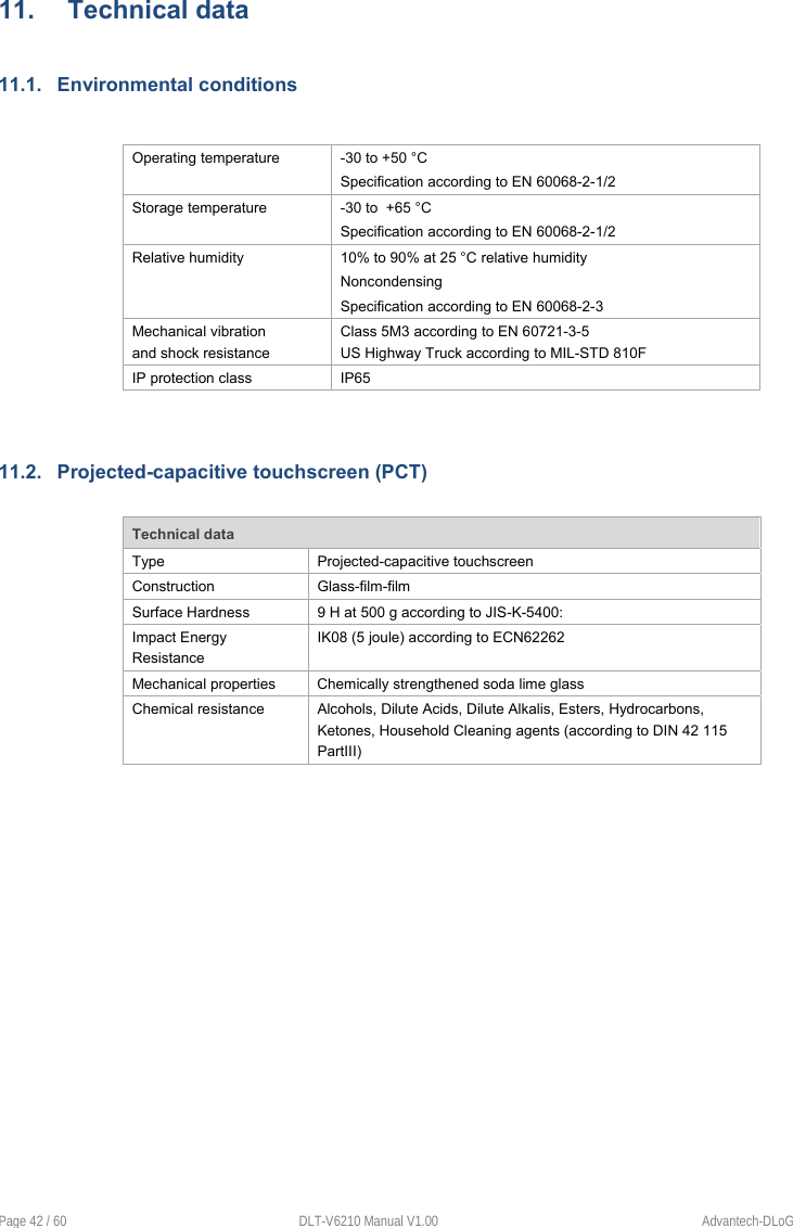  Page 42 / 60  DLT-V6210 Manual V1.00  Advantech-DLoG 11.  Technical data 11.1.  Environmental conditions   Operating temperature  -30 to +50 °C Specification according to EN 60068-2-1/2 Storage temperature  -30 to  +65 °C Specification according to EN 60068-2-1/2 Relative humidity  10% to 90% at 25 °C relative humidity Noncondensing Specification according to EN 60068-2-3 Mechanical vibration  and shock resistance Class 5M3 according to EN 60721-3-5  US Highway Truck according to MIL-STD 810F IP protection class  IP65  11.2.  Projected-capacitive touchscreen (PCT)  Technical data Type  Projected-capacitive touchscreen Construction  Glass-film-film Surface Hardness  9 H at 500 g according to JIS-K-5400:   Impact Energy Resistance IK08 (5 joule) according to ECN62262 Mechanical properties  Chemically strengthened soda lime glass Chemical resistance  Alcohols, Dilute Acids, Dilute Alkalis, Esters, Hydrocarbons, Ketones, Household Cleaning agents (according to DIN 42 115 PartIII)     