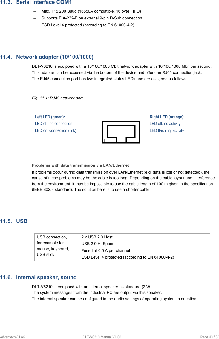    Advantech-DLoG  DLT-V6210 Manual V1.00  Page 43 / 60 11.3.  Serial interface COM1   Max. 115,200 Baud (16550A compatible, 16 byte FIFO)   Supports EIA-232-E on external 9-pin D-Sub connection   ESD Level 4 protected (according to EN 61000-4-2)   11.4.  Network adapter (10/100/1000) DLT-V6210 is equipped with a 10/100/1000 Mbit network adapter with 10/100/1000 Mbit per second.  This adapter can be accessed via the bottom of the device and offers an RJ45 connection jack. The RJ45 connection port has two integrated status LEDs and are assigned as follows:  Fig. 11.1: RJ45 network port  Left LED (green):    Right LED (orange): LED off: no connection  LED off: no activity LED on: connection (link)  LED flashing: activity   Problems with data transmission via LAN/Ethernet If problems occur during data transmission over LAN/Ethernet (e.g. data is lost or not detected), the cause of these problems may be the cable is too long. Depending on the cable layout and interference from the environment, it may be impossible to use the cable length of 100 m given in the specification (IEEE 802.3 standard). The solution here is to use a shorter cable.   11.5.  USB  USB connection, for example for mouse, keyboard, USB stick 2 x USB 2.0 Host USB 2.0 Hi-Speed Fused at 0.5 A per channel ESD Level 4 protected (according to EN 61000-4-2) 11.6.  Internal speaker, sound DLT-V6210 is equipped with an internal speaker as standard (2 W).  The system messages from the industrial PC are output via this speaker. The internal speaker can be configured in the audio settings of operating system in question.   