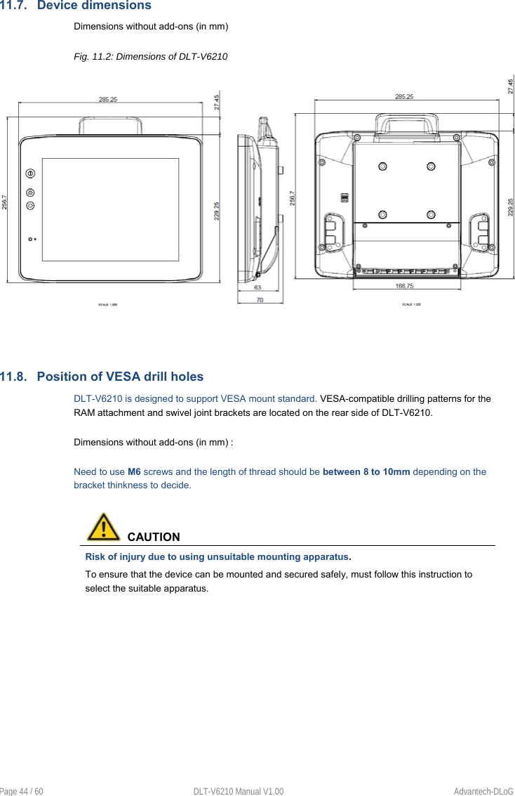  Page 44 / 60  DLT-V6210 Manual V1.00  Advantech-DLoG 11.7.  Device dimensions Dimensions without add-ons (in mm) Fig. 11.2: Dimensions of DLT-V6210    11.8.  Position of VESA drill holes DLT-V6210 is designed to support VESA mount standard. VESA-compatible drilling patterns for the RAM attachment and swivel joint brackets are located on the rear side of DLT-V6210.  Dimensions without add-ons (in mm) :  Need to use M6 screws and the length of thread should be between 8 to 10mm depending on the bracket thinkness to decide.    CAUTION Risk of injury due to using unsuitable mounting apparatus. To ensure that the device can be mounted and secured safely, must follow this instruction to select the suitable apparatus.          
