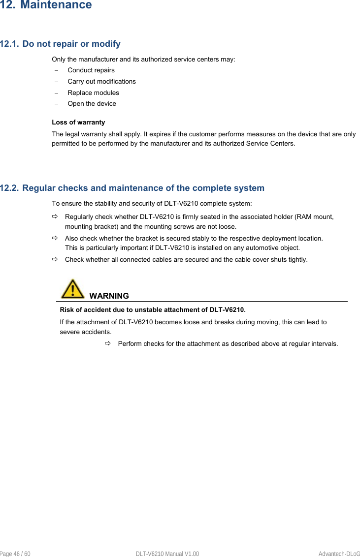  Page 46 / 60  DLT-V6210 Manual V1.00  Advantech-DLoG 12. Maintenance  12.1. Do not repair or modify Only the manufacturer and its authorized service centers may:   Conduct repairs    Carry out modifications   Replace modules   Open the device Loss of warranty The legal warranty shall apply. It expires if the customer performs measures on the device that are only permitted to be performed by the manufacturer and its authorized Service Centers.    12.2. Regular checks and maintenance of the complete system To ensure the stability and security of DLT-V6210 complete system:  Regularly check whether DLT-V6210 is firmly seated in the associated holder (RAM mount, mounting bracket) and the mounting screws are not loose.  Also check whether the bracket is secured stably to the respective deployment location. This is particularly important if DLT-V6210 is installed on any automotive object.  Check whether all connected cables are secured and the cable cover shuts tightly.    WARNING Risk of accident due to unstable attachment of DLT-V6210. If the attachment of DLT-V6210 becomes loose and breaks during moving, this can lead to severe accidents.  Perform checks for the attachment as described above at regular intervals.    