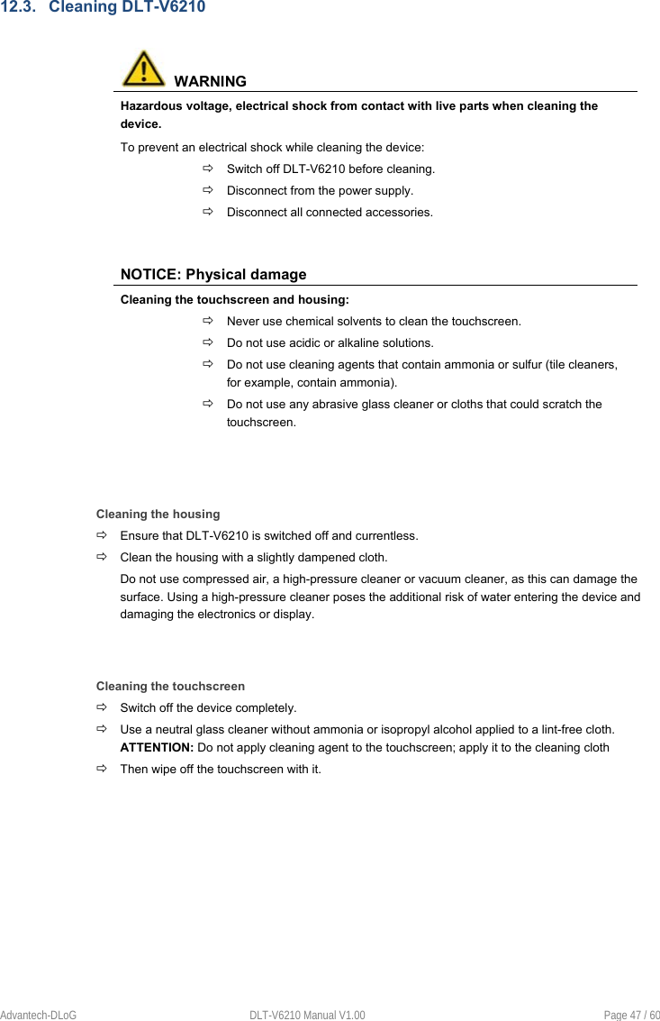    Advantech-DLoG  DLT-V6210 Manual V1.00  Page 47 / 60 12.3.  Cleaning DLT-V6210    WARNING Hazardous voltage, electrical shock from contact with live parts when cleaning the device. To prevent an electrical shock while cleaning the device:  Switch off DLT-V6210 before cleaning.  Disconnect from the power supply.  Disconnect all connected accessories.   NOTICE: Physical damage Cleaning the touchscreen and housing:  Never use chemical solvents to clean the touchscreen.  Do not use acidic or alkaline solutions.   Do not use cleaning agents that contain ammonia or sulfur (tile cleaners, for example, contain ammonia).  Do not use any abrasive glass cleaner or cloths that could scratch the touchscreen.    Cleaning the housing  Ensure that DLT-V6210 is switched off and currentless.  Clean the housing with a slightly dampened cloth. Do not use compressed air, a high-pressure cleaner or vacuum cleaner, as this can damage the surface. Using a high-pressure cleaner poses the additional risk of water entering the device and damaging the electronics or display.   Cleaning the touchscreen  Switch off the device completely.  Use a neutral glass cleaner without ammonia or isopropyl alcohol applied to a lint-free cloth. ATTENTION: Do not apply cleaning agent to the touchscreen; apply it to the cleaning cloth  Then wipe off the touchscreen with it.     