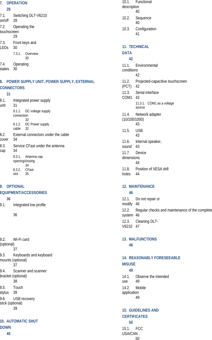 7.OPERATION 287.1.Switching DLT-V6210 on/off 287.2.Operating the touchscreen 297.3.Front keys and LEDs 307.3.1.Overview 307.4.Operating states 308.POWER SUPPLY UNIT, POWER SUPPLY, EXTERNAL CONNECTORS 318.1.Integrated power supply unit 318.1.1.DC voltage supply connection 328.1.2.DC Power supply cable 328.2.External connectors under the cable cover 348.3.Service CFast under the antenna cap 348.3.1.Antenna cap opening/closing 348.3.2.CFast slot 359.OPTIONALEQUIPMENT/ACCESSORIES 369.1. Integrated low profile  369.2. Wi-Fi card (optional) 379.3. Keyboards and keyboard mounts (optional) 379.4. Scanner and scanner bracket (optional) 389.5. Touch stylus 399.6. USB recovery stick (optional) 3910.AUTOMATIC SHUT DOWN 4010.1.Functional description 4010.2.Sequence 4010.3.Configuration 4111.TECHNICAL DATA 4211.1.Environmental conditions 4211.2.Projected-capacitive touchscreen (PCT) 4211.3.Serial interface COM1 4311.3.1. COM1 as a voltage source 11.4.Network adapter (10/100/1000) 4311.5.USB 4311.6.Internal speaker, sound 4311.7.Device dimensions 4411.8.Position of VESA drill holes 4412.MAINTENANCE 4612.1.Do not repair or modify 4612.2.Regular checks and maintenance of the complete system 4612.3.Cleaning DLT-V6210 4713.MALFUNCTIONS 4814.REASONABLY FORESEEABLE MISUSE 4914.1.Observe the intended use 4914.2.Mobile application 4915.GUIDELINES ANDCERTIFICATES 5015.1.FCC USA/CAN 50