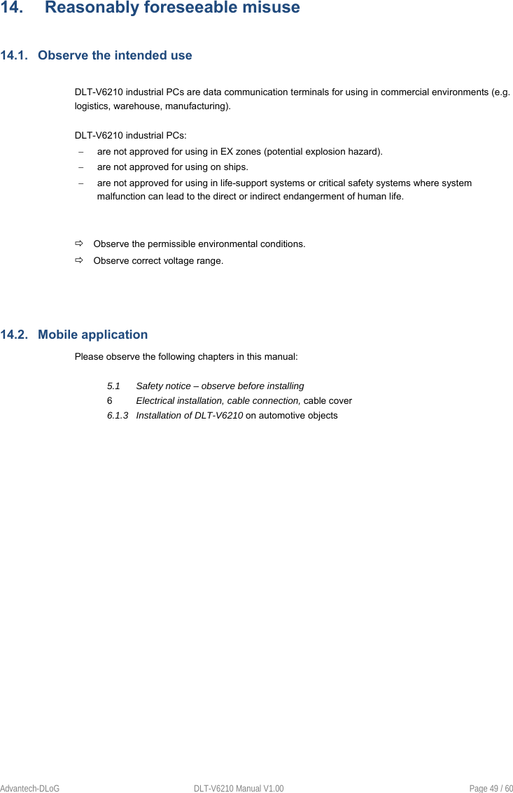    Advantech-DLoG  DLT-V6210 Manual V1.00  Page 49 / 60 14.  Reasonably foreseeable misuse 14.1.  Observe the intended use  DLT-V6210 industrial PCs are data communication terminals for using in commercial environments (e.g. logistics, warehouse, manufacturing).   DLT-V6210 industrial PCs:   are not approved for using in EX zones (potential explosion hazard).    are not approved for using on ships.   are not approved for using in life-support systems or critical safety systems where system malfunction can lead to the direct or indirect endangerment of human life.    Observe the permissible environmental conditions.  Observe correct voltage range.   14.2.  Mobile application Please observe the following chapters in this manual:      5.1      Safety notice – observe before installing      6         Electrical installation, cable connection, cable cover       6.1.3   Installation of DLT-V6210 on automotive objects      