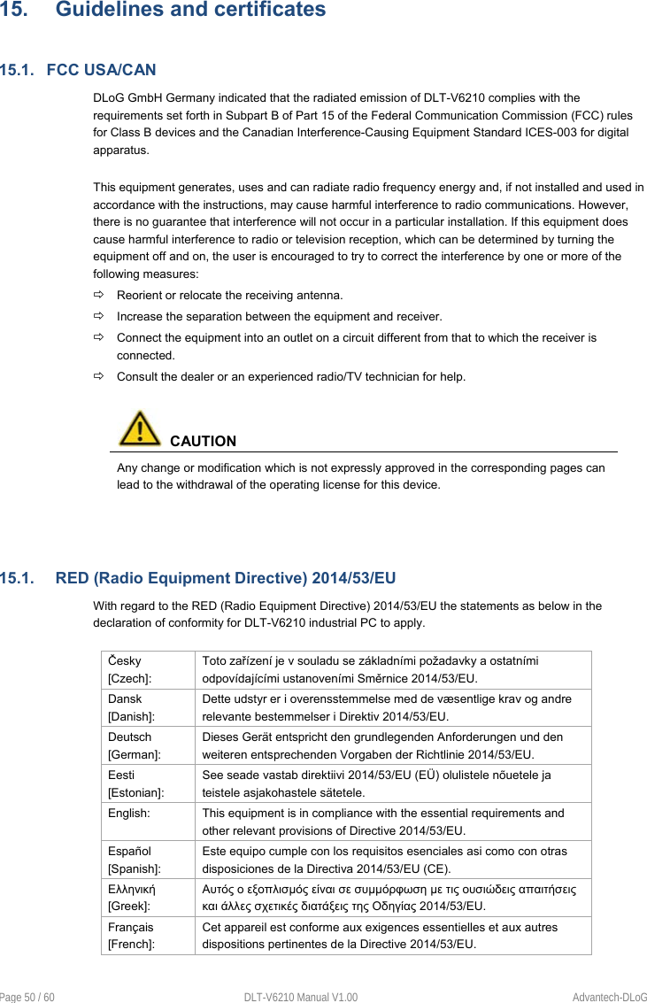  Page 50 / 60  DLT-V6210 Manual V1.00  Advantech-DLoG 15.  Guidelines and certificates 15.1.  FCC USA/CAN DLoG GmbH Germany indicated that the radiated emission of DLT-V6210 complies with the requirements set forth in Subpart B of Part 15 of the Federal Communication Commission (FCC) rules for Class B devices and the Canadian Interference-Causing Equipment Standard ICES-003 for digital apparatus.  This equipment generates, uses and can radiate radio frequency energy and, if not installed and used in accordance with the instructions, may cause harmful interference to radio communications. However, there is no guarantee that interference will not occur in a particular installation. If this equipment does cause harmful interference to radio or television reception, which can be determined by turning the equipment off and on, the user is encouraged to try to correct the interference by one or more of the following measures:  Reorient or relocate the receiving antenna.  Increase the separation between the equipment and receiver.  Connect the equipment into an outlet on a circuit different from that to which the receiver is connected.  Consult the dealer or an experienced radio/TV technician for help.    CAUTION Any change or modification which is not expressly approved in the corresponding pages can lead to the withdrawal of the operating license for this device.   15.1.  RED (Radio Equipment Directive) 2014/53/EU With regard to the RED (Radio Equipment Directive) 2014/53/EU the statements as below in the declaration of conformity for DLT-V6210 industrial PC to apply.  Česky [Czech]: Toto zařízení je v souladu se základními požadavky a ostatními odpovídajícími ustanoveními Směrnice 2014/53/EU. Dansk [Danish]: Dette udstyr er i overensstemmelse med de væsentlige krav og andre relevante bestemmelser i Direktiv 2014/53/EU. Deutsch [German]: Dieses Gerät entspricht den grundlegenden Anforderungen und den weiteren entsprechenden Vorgaben der Richtlinie 2014/53/EU. Eesti [Estonian]: See seade vastab direktiivi 2014/53/EU (EÜ) olulistele nõuetele ja teistele asjakohastele sätetele. English:  This equipment is in compliance with the essential requirements and other relevant provisions of Directive 2014/53/EU. Español [Spanish]: Este equipo cumple con los requisitos esenciales asi como con otras disposiciones de la Directiva 2014/53/EU (CE). Ελληνική [Greek]: Αυτός ο εξοπλισµός είναι σε συµµόρφωση µε τις ουσιώδεις απαιτήσεις και άλλες σχετικές διατάξεις της Οδηγίας 2014/53/EU. Français [French]: Cet appareil est conforme aux exigences essentielles et aux autres dispositions pertinentes de la Directive 2014/53/EU. 