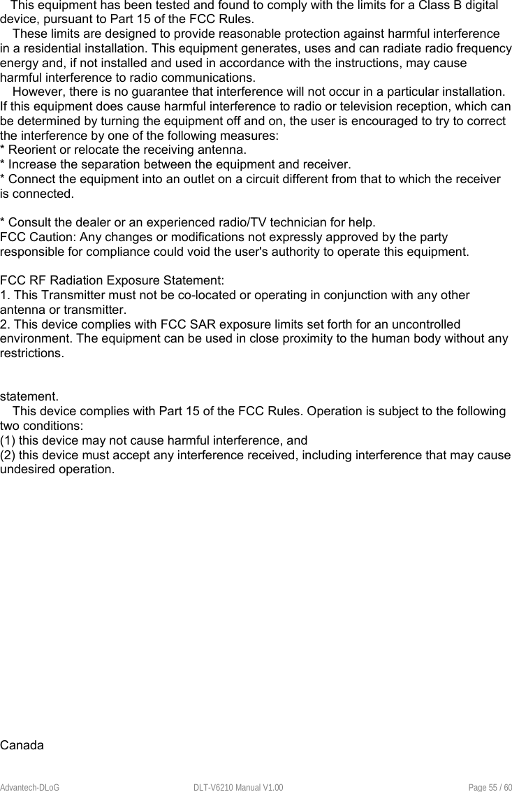    Advantech-DLoG  DLT-V6210 Manual V1.00  Page 55 / 60    This equipment has been tested and found to comply with the limits for a Class B digital device, pursuant to Part 15 of the FCC Rules.  These limits are designed to provide reasonable protection against harmful interference in a residential installation. This equipment generates, uses and can radiate radio frequency energy and, if not installed and used in accordance with the instructions, may cause harmful interference to radio communications.  However, there is no guarantee that interference will not occur in a particular installation. If this equipment does cause harmful interference to radio or television reception, which can be determined by turning the equipment off and on, the user is encouraged to try to correct the interference by one of the following measures: * Reorient or relocate the receiving antenna. * Increase the separation between the equipment and receiver. * Connect the equipment into an outlet on a circuit different from that to which the receiver is connected.  * Consult the dealer or an experienced radio/TV technician for help. FCC Caution: Any changes or modifications not expressly approved by the party responsible for compliance could void the user&apos;s authority to operate this equipment.  FCC RF Radiation Exposure Statement: 1. This Transmitter must not be co-located or operating in conjunction with any other antenna or transmitter. 2. This device complies with FCC SAR exposure limits set forth for an uncontrolled environment. The equipment can be used in close proximity to the human body without any restrictions.   statement. This device complies with Part 15 of the FCC Rules. Operation is subject to the following two conditions: (1) this device may not cause harmful interference, and (2) this device must accept any interference received, including interference that may cause undesired operation.                   Canada  