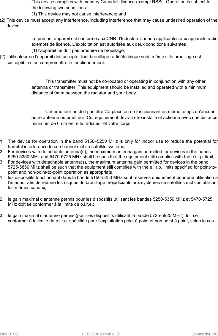  Page 56 / 60  DLT-V6210 Manual V1.00  Advantech-DLoG This device complies with Industry Canada’s licence-exempt RSSs. Operation is subject to the following two conditions: (1) This device may not cause interference; and (2) This device must accept any interference, including interference that may cause undesired operation of the device.  Le présent appareil est conforme aux CNR d’Industrie Canada applicables aux appareils radio exempts de licence. L’exploitation est autorisée aux deux conditions suivantes : (1) l’appareil ne doit pas produire de brouillage; (2) l’utilisateur de l’appareil doit accepter tout brouillage radioélectrique subi, même si le brouillage est susceptible d’en compromettre le fonctionnement.   This transmitter must not be co-located or operating in conjunction with any other antenna or transmitter. This equipment should be installed and operated with a minimum distance of 0mm between the radiator and your body. .  Cet émetteur ne doit pas être Co-placé ou ne fonctionnant en même temps qu&apos;aucune autre antenne ou émetteur. Cet équipement devrait être installé et actionné avec une distance minimum de 0mm entre le radiateur et votre corps.   1.  The device for operation in the band 5150–5250 MHz is only for indoor use to reduce  the  potential for harmful interference to co-channel mobile satellite systems;  2.  For devices with detachable antenna(s), the maximum antenna gain permitted for devices in the bands 5250-5350 MHz and 5470-5725 MHz shall be such that the equipment still complies with the e.i.r.p. limit;  3.  For devices with detachable antenna(s), the maximum antenna gain permitted for devices in the band 5725-5850 MHz shall be such that the equipment still complies with the e.i.r.p. limits specified for point-to-point and non-point-to-point operation as appropriate. 1.  les dispositifs fonctionnant dans la bande 5150-5250 MHz sont réservés uniquement pour une utilisation à l’intérieur afin de réduire les risques de brouillage préjudiciable aux systèmes de satellites mobiles utilisant les mêmes canaux;   2.  le gain maximal d’antenne permis pour les dispositifs utilisant les bandes 5250-5350 MHz et 5470-5725 MHz doit se conformer à la limite de p.i.r.e.;  3.  le gain maximal d’antenne permis (pour les dispositifs utilisant la bande 5725-5825 MHz) doit se conformer à la limite de p.i.r.e. spécifiée pour l’exploitation point à point et non point à point, selon le cas.  