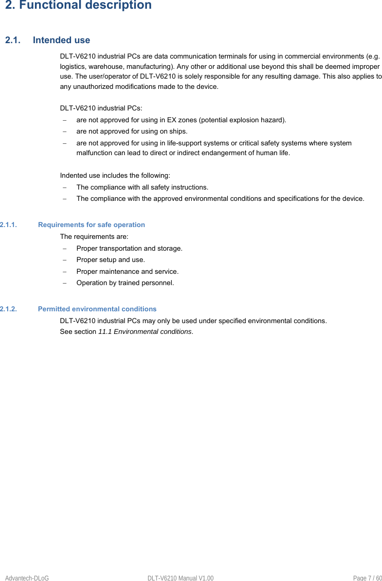 Advantech-DLoG  DLT-V6210 Manual V1.00  Page 7 / 60 2. Functional description2.1.  Intended use DLT-V6210 industrial PCs are data communication terminals for using in commercial environments (e.g. logistics, warehouse, manufacturing). Any other or additional use beyond this shall be deemed improper use. The user/operator of DLT-V6210 is solely responsible for any resulting damage. This also applies to any unauthorized modifications made to the device. DLT-V6210 industrial PCs:   are not approved for using in EX zones (potential explosion hazard).    are not approved for using on ships.   are not approved for using in life-support systems or critical safety systems where system malfunction can lead to direct or indirect endangerment of human life. Indented use includes the following:   The compliance with all safety instructions.   The compliance with the approved environmental conditions and specifications for the device. 2.1.1.  Requirements for safe operation The requirements are:   Proper transportation and storage.   Proper setup and use.   Proper maintenance and service.   Operation by trained personnel. 2.1.2.  Permitted environmental conditions DLT-V6210 industrial PCs may only be used under specified environmental conditions. See section 11.1 Environmental conditions. 