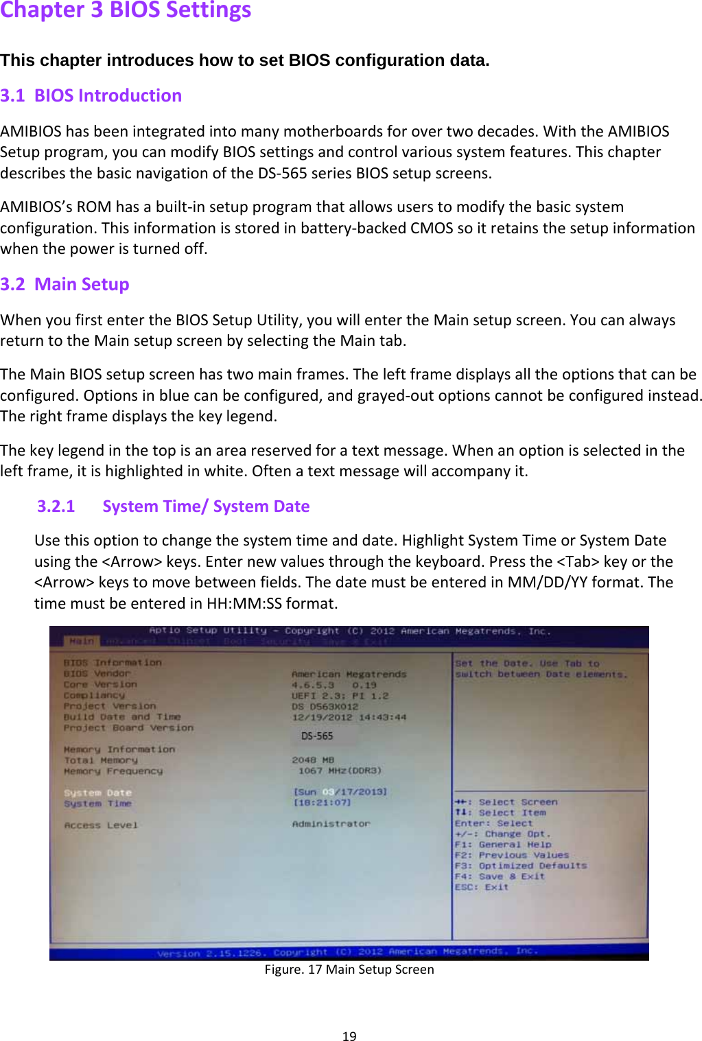 19Chapter3BIOSSettingsThis chapter introduces how to set BIOS configuration data. 3.1 BIOSIntroductionAMIBIOShasbeenintegratedintomanymotherboardsforovertwodecades.WiththeAMIBIOSSetupprogram,youcanmodifyBIOSsettingsandcontrolvarioussystemfeatures.ThischapterdescribesthebasicnavigationoftheDS‐565seriesBIOSsetupscreens.AMIBIOS’sROMhasabuilt‐insetupprogramthatallowsuserstomodifythebasicsystemconfiguration.Thisinformationisstoredinbattery‐backedCMOSsoitretainsthesetupinformationwhenthepoweristurnedoff.3.2 MainSetupWhenyoufirstentertheBIOSSetupUtility,youwillentertheMainsetupscreen.YoucanalwaysreturntotheMainsetupscreenbyselectingtheMaintab.TheMainBIOSsetupscreenhastwomainframes.Theleftframedisplaysalltheoptionsthatcanbeconfigured.Optionsinbluecanbeconfigured,andgrayed‐outoptionscannotbeconfiguredinstead.Therightframedisplaysthekeylegend.Thekeylegendinthetopisanareareservedforatextmessage.Whenanoptionisselectedintheleftframe,itishighlightedinwhite.Oftenatextmessagewillaccompanyit.3.2.1 SystemTime/SystemDateUsethisoptiontochangethesystemtimeanddate.HighlightSystemTimeorSystemDateusingthe&lt;Arrow&gt;keys.Enternewvaluesthroughthekeyboard.Pressthe&lt;Tab&gt;keyorthe&lt;Arrow&gt;keystomovebetweenfields.ThedatemustbeenteredinMM/DD/YYformat.ThetimemustbeenteredinHH:MM:SSformat.Figure.17MainSetupScreen 