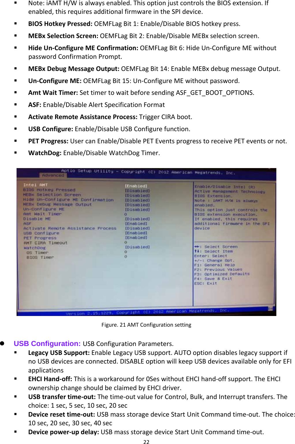 22 Note:iAMTH/Wisalwaysenabled.ThisoptionjustcontrolstheBIOSextension.Ifenabled,thisrequiresadditionalfirmwareintheSPIdevice. BIOSHotkeyPressed:OEMFLagBit1:Enable/DisableBIOShotkeypress. MEBxSelectionScreen:OEMFLagBit2:Enable/DisableMEBxselectionscreen. HideUn‐ConfigureMEConfirmation:OEMFLagBit6:HideUn‐ConfigureMEwithoutpasswordConfirmationPrompt. MEBxDebugMessageOutput:OEMFLagBit14:EnableMEBxdebugmessageOutput. Un‐ConfigureME:OEMFLagBit15:Un‐ConfigureMEwithoutpassword. AmtWaitTimer:SettimertowaitbeforesendingASF_GET_BOOT_OPTIONS. ASF:Enable/DisableAlertSpecificationFormat ActivateRemoteAssistanceProcess:TriggerCIRAboot. USBConfigure:Enable/DisableUSBConfigurefunction. PETProgress:UsercanEnable/DisablePETEventsprogresstoreceivePETeventsornot. WatchDog:Enable/DisableWatchDogTimer.Figure.21AMTConfigurationsetting  USB Configuration: USBConfigurationParameters. LegacyUSBSupport:EnableLegacyUSBsupport.AUTOoptiondisableslegacysupportifnoUSBdevicesareconnected.DISABLEoptionwillkeepUSBdevicesavailableonlyforEFIapplications EHCIHand‐off:Thisisaworkaroundfor0SeswithoutEHCIhand‐offsupport.TheEHCIownershipchangeshouldbeclaimedbyEHCIdriver. USBtransfertime‐out:Thetime‐outvalueforControl,Bulk,andInterrupttransfers.Thechoice:1sec,5sec,10sec,20sec Deviceresettime‐out:USBmassstoragedeviceStartUnitCommandtime‐out.Thechoice:10sec,20sec,30sec,40sec Devicepower‐updelay:USBmassstoragedeviceStartUnitCommandtime‐out.