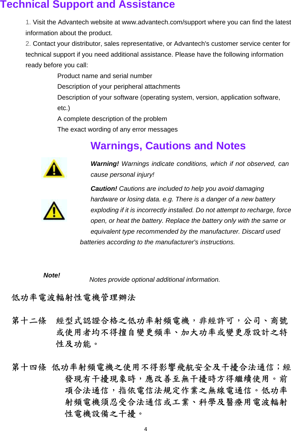 4Technical Support and Assistance   1. Visit the Advantech website at www.advantech.com/support where you can find the latest information about the product.   2. Contact your distributor, sales representative, or Advantech&apos;s customer service center for technical support if you need additional assistance. Please have the following information ready before you call:   ٛ  Product name and serial number   ٛ  Description of your peripheral attachments   ٛ  Description of your software (operating system, version, application software, etc.)  ٛ  A complete description of the problem   ٛ  The exact wording of any error messages   Warnings, Cautions and Notes   Warning! Warnings indicate conditions, which if not observed, can cause personal injury!   Caution! Cautions are included to help you avoid damaging hardware or losing data. e.g. There is a danger of a new battery exploding if it is incorrectly installed. Do not attempt to recharge, force open, or heat the battery. Replace the battery only with the same or equivalent type recommended by the manufacturer. Discard used batteries according to the manufacturer&apos;s instructions.   Notes provide optional additional information. 低功率電波輻射性電機管理辦法  第十二條  經型式認證合格之低功率射頻電機，非經許可，公司、商號或使用者均不得擅自變更頻率、加大功率或變更原設計之特性及功能。    第十四條 低功率射頻電機之使用不得影響飛航安全及干擾合法通信；經發現有干擾現象時，應改善至無干擾時方得繼續使用。前項合法通信，指依電信法規定作業之無線電通信。低功率射頻電機須忍受合法通信或工業、科學及醫療用電波輻射性電機設備之干擾。  Note!    