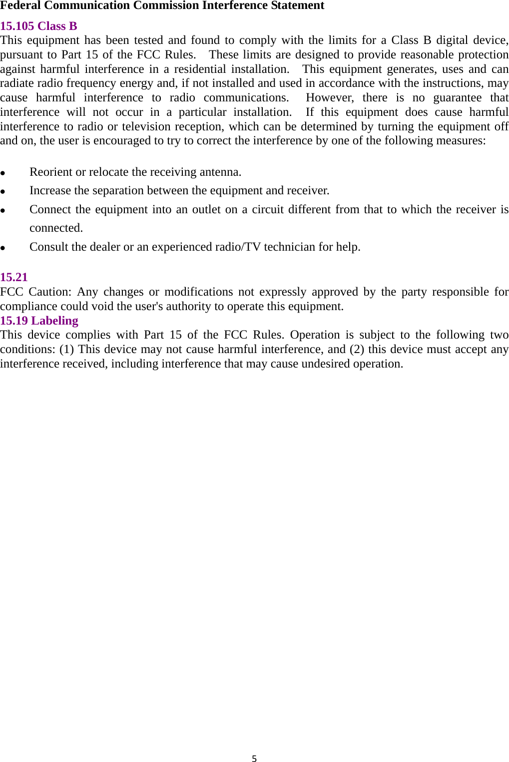 5Federal Communication Commission Interference Statement 15.105 Class B   This equipment has been tested and found to comply with the limits for a Class B digital device, pursuant to Part 15 of the FCC Rules.  These limits are designed to provide reasonable protection against harmful interference in a residential installation.  This equipment generates, uses and can radiate radio frequency energy and, if not installed and used in accordance with the instructions, may cause harmful interference to radio communications.  However, there is no guarantee that interference will not occur in a particular installation.  If this equipment does cause harmful interference to radio or television reception, which can be determined by turning the equipment off and on, the user is encouraged to try to correct the interference by one of the following measures:   Reorient or relocate the receiving antenna.  Increase the separation between the equipment and receiver.  Connect the equipment into an outlet on a circuit different from that to which the receiver is connected.  Consult the dealer or an experienced radio/TV technician for help.  15.21  FCC Caution: Any changes or modifications not expressly approved by the party responsible for compliance could void the user&apos;s authority to operate this equipment. 15.19 Labeling   This device complies with Part 15 of the FCC Rules. Operation is subject to the following two conditions: (1) This device may not cause harmful interference, and (2) this device must accept any interference received, including interference that may cause undesired operation.  