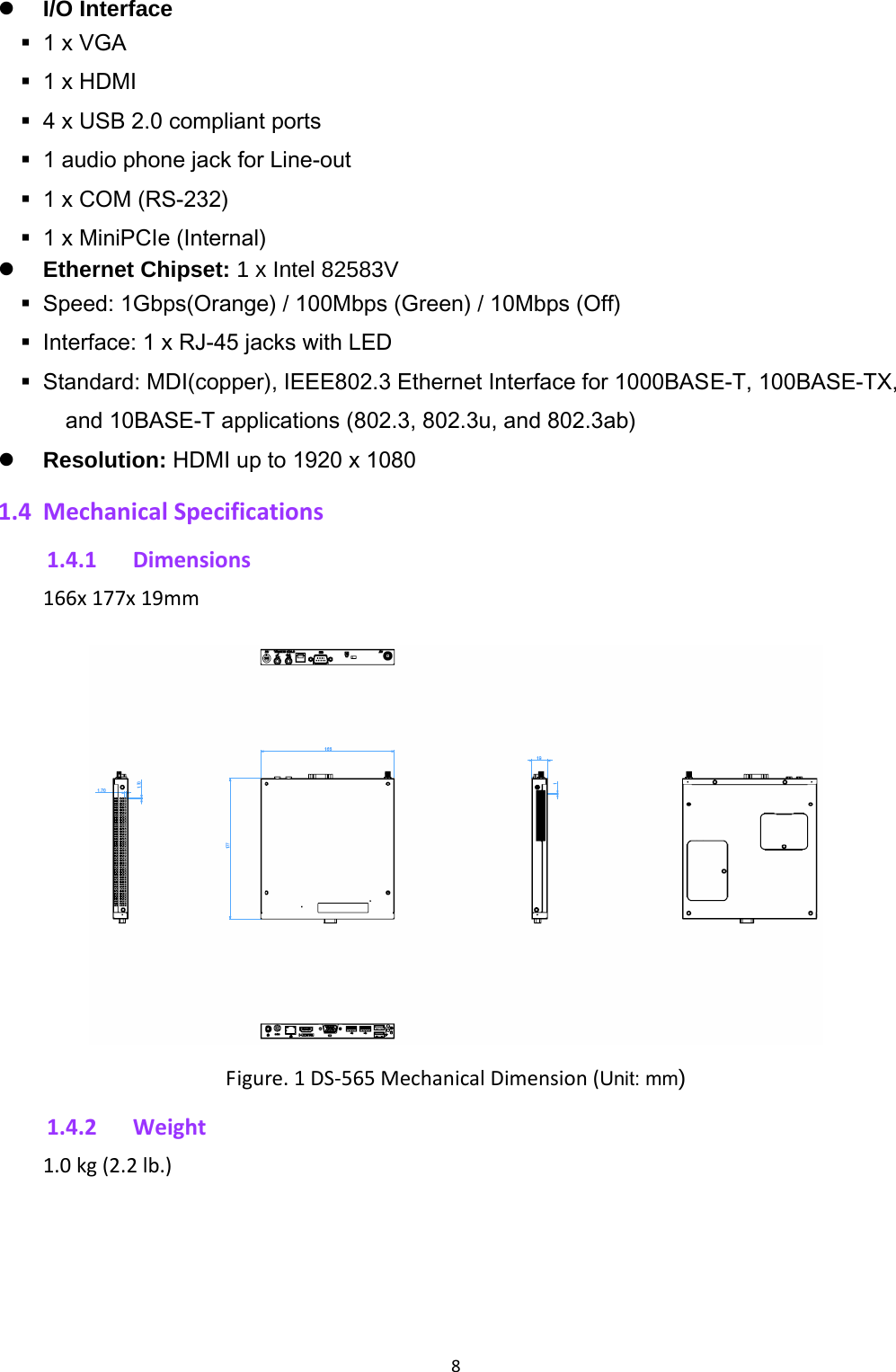 8 I/O Interface 1 x VGA  1 x HDMI  4 x USB 2.0 compliant ports  1 audio phone jack for Line-out  1 x COM (RS-232) 1 x MiniPCIe (Internal) Ethernet Chipset: 1 x Intel 82583V  Speed: 1Gbps(Orange) / 100Mbps (Green) / 10Mbps (Off)  Interface: 1 x RJ-45 jacks with LED  Standard: MDI(copper), IEEE802.3 Ethernet Interface for 1000BASE-T, 100BASE-TX, and 10BASE-T applications (802.3, 802.3u, and 802.3ab)  Resolution: HDMI up to 1920 x 1080 1.4 MechanicalSpecifications1.4.1 Dimensions166x177x19mmFigure.1DS‐565MechanicalDimension(Unit: mm) 1.4.2 Weight1.0kg(2.2lb.)