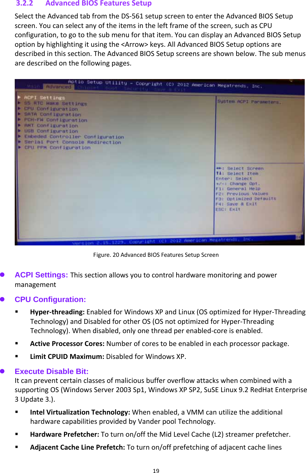 193.2.2 AdvancedBIOSFeaturesSetupSelecttheAdvancedtabfromtheDS‐561setupscreentoentertheAdvancedBIOSSetupscreen.Youcanselectanyoftheitemsintheleftframeofthescreen,suchasCPUconfiguration,togotothesubmenuforthatitem.YoucandisplayanAdvancedBIOSSetupoptionbyhighlightingitusingthe&lt;Arrow&gt;keys.AllAdvancedBIOSSetupoptionsaredescribedinthissection.TheAdvancedBIOSSetupscreensareshownbelow.Thesubmenusaredescribedonthefollowingpages.Figure.20AdvancedBIOSFeaturesSetupScreen  ACPI Settings: Thissectionallowsyoutocontrolhardwaremonitoringandpowermanagement  CPU Configuration:    Hyper‐threading:EnabledforWindowsXPandLinux(OSoptimizedforHyper‐ThreadingTechnology)andDisabledforotherOS(OSnotoptimizedforHyper‐ThreadingTechnology).Whendisabled,onlyonethreadperenabled‐coreisenabled. ActiveProcessorCores:Numberofcorestobeenabledineachprocessorpackage. LimitCPUIDMaximum:DisabledforWindowsXP. Execute Disable Bit: ItcanpreventcertainclassesofmaliciousbufferoverflowattackswhencombinedwithasupportingOS(WindowsServer2003Sp1,WindowsXPSP2,SuSELinux9.2RedHatEnterprise3Update3.). IntelVirtualizationTechnology:Whenenabled,aVMMcanutilizetheadditionalhardwarecapabilitiesprovidedbyVanderpoolTechnology. HardwarePrefetcher:Toturnon/offtheMidLevelCache(L2)streamerprefetcher. AdjacentCacheLinePrefetch:Toturnon/offprefetchingofadjacentcachelines