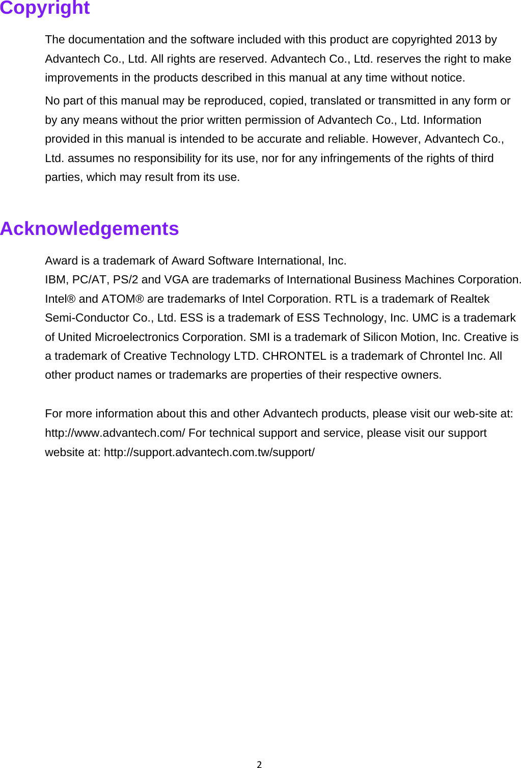 2Copyright The documentation and the software included with this product are copyrighted 2013 by Advantech Co., Ltd. All rights are reserved. Advantech Co., Ltd. reserves the right to make improvements in the products described in this manual at any time without notice.   No part of this manual may be reproduced, copied, translated or transmitted in any form or by any means without the prior written permission of Advantech Co., Ltd. Information provided in this manual is intended to be accurate and reliable. However, Advantech Co., Ltd. assumes no responsibility for its use, nor for any infringements of the rights of third parties, which may result from its use.   Acknowledgements   Award is a trademark of Award Software International, Inc.   IBM, PC/AT, PS/2 and VGA are trademarks of International Business Machines Corporation. Intel® and ATOM® are trademarks of Intel Corporation. RTL is a trademark of Realtek Semi-Conductor Co., Ltd. ESS is a trademark of ESS Technology, Inc. UMC is a trademark of United Microelectronics Corporation. SMI is a trademark of Silicon Motion, Inc. Creative is a trademark of Creative Technology LTD. CHRONTEL is a trademark of Chrontel Inc. All other product names or trademarks are properties of their respective owners.   For more information about this and other Advantech products, please visit our web-site at: http://www.advantech.com/ For technical support and service, please visit our support website at: http://support.advantech.com.tw/support/   